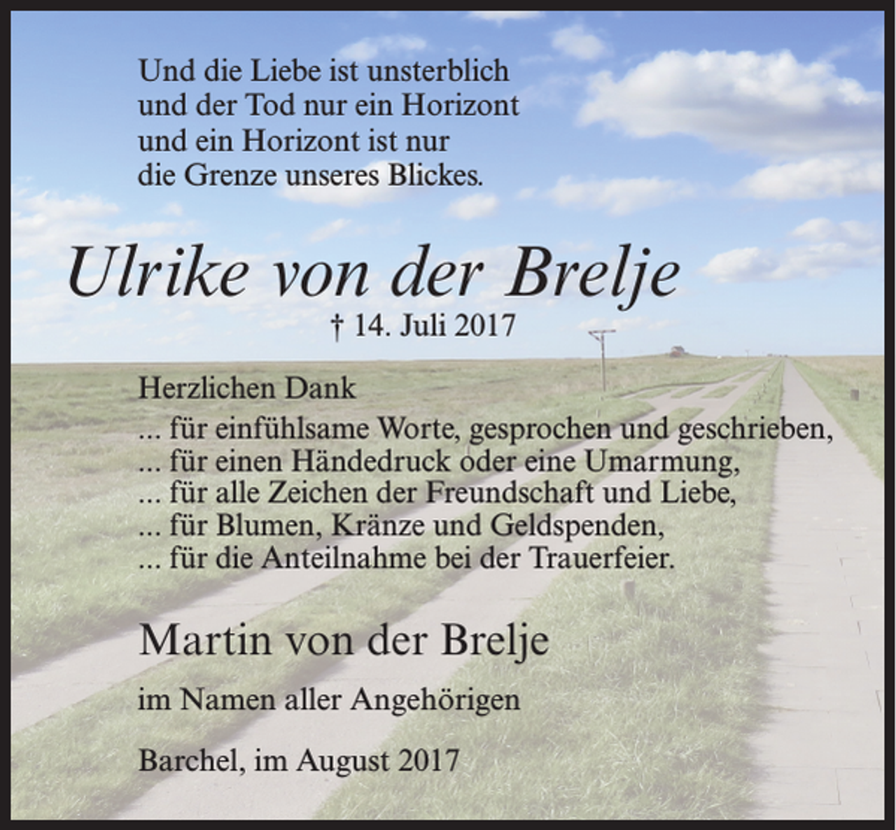 <p>Und die Liebe ist unsterblich<br />und der Tod nur ein Horizont<br />und ein Horizont ist nur<br />die Grenze unseres Blickes.</p><p>Ulrike von der Brelje<br />† 14. Juli 2017</p><p>Herzlichen Dank<br />... für einfühlsame Worte, gesprochen und geschrieben,<br />... für einen Händedruck oder eine Umarmung,<br />... für alle Zeichen der Freundschaft und Liebe,<br />... für Blumen, Kränze und Geldspenden,<br />... für die Anteilnahme bei der Trauerfeier.</p><p>Martin von der Brelje<br />im Namen aller Angehörigen<br />Barchel, im August 2017</p>