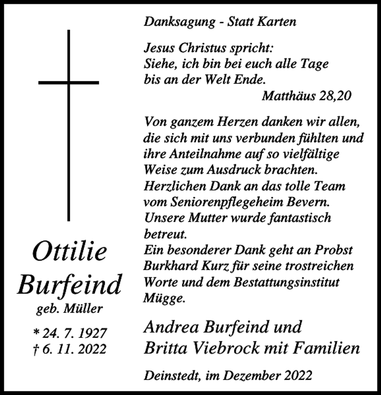 <p>Danksagung - Statt Karten<br />Jesus Christus spricht:<br />Siehe, ich bin bei euch alle Tage<br />bis an der Welt Ende.<br />Matthäus 28,20</p><p>Ottilie<br />Burfeind<br />geb. Müller<br />* 24. 7. 1927<br />† 6. 11. 2022</p><p>Von ganzem Herzen danken wir allen,<br />die sich mit uns verbunden fühlten und<br />ihre Anteilnahme auf so vielfältige<br />Weise zum Ausdruck brachten.<br />Herzlichen Dank an das tolle Team<br />vom Seniorenpflegeheim Bevern.<br />Unsere Mutter wurde fantastisch<br />betreut.<br />Ein besonderer Dank geht an Probst<br />Burkhard Kurz für seine trostreichen<br />Worte und dem Bestattungsinstitut<br />Mügge.</p><p>Andrea Burfeind und<br />Britta Viebrock mit Familien<br />Deinstedt, im Dezember 2022</p>
