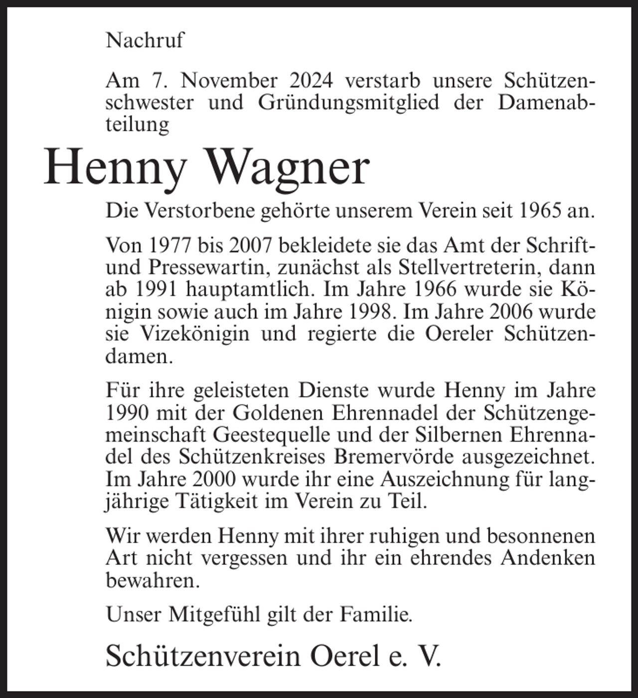 <p>Nachruf<br />Am 7. November 2024 verstarb unsere Schützenschwester und Gründungsmitglied der Damenabteilung</p><p>Henny Wagner<br />Die Verstorbene gehörte unserem Verein seit 1965 an.<br />Von 1977 bis 2007 bekleidete sie das Amt der Schriftund Pressewartin, zunächst als Stellvertreterin, dann<br />ab 1991 hauptamtlich. Im Jahre 1966 wurde sie Königin sowie auch im Jahre 1998. Im Jahre 2006 wurde<br />sie Vizekönigin und regierte die Oereler Schützendamen.<br />Für ihre geleisteten Dienste wurde Henny im Jahre<br />1990 mit der Goldenen Ehrennadel der Schützengemeinschaft Geestequelle und der Silbernen Ehrennadel des Schützenkreises Bremervörde ausgezeichnet.<br />Im Jahre 2000 wurde ihr eine Auszeichnung für langjährige Tätigkeit im Verein zu Teil.<br />Wir werden Henny mit ihrer ruhigen und besonnenen<br />Art nicht vergessen und ihr ein ehrendes Andenken<br />bewahren.<br />Unser Mitgefühl gilt der Familie.</p><p>Schützenverein Oerel e. V.</p>