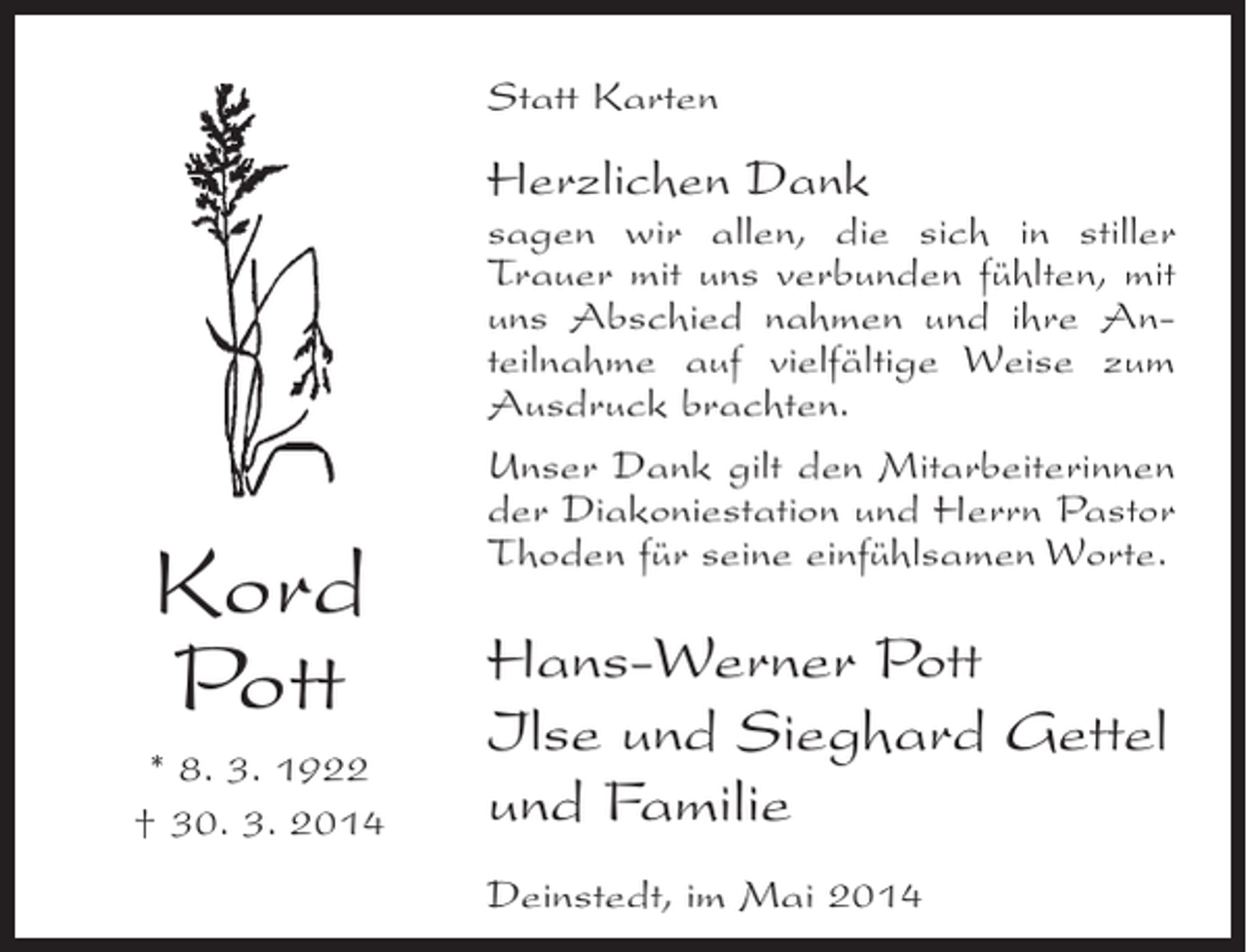 <p>Statt Karten</p><p>Herzlichen Dank</p><p>Kord<br />Pott<br />* 8. 3. 1922<br />† 30. 3. 2014</p><p>sagen wir allen, die sich in stiller<br />Trauer mit uns verbunden fühlten, mit<br />uns Abschied nahmen und ihre Anteilnahme auf vielfältige Weise zum<br />Ausdruck brachten.<br />Unser Dank gilt den Mitarbeiterinnen<br />der Diakoniestation und Herrn Pastor<br />Thoden für seine einfühlsamen Worte.</p><p>Hans-Werner Pott<br />Ilse und Sieghard Gettel<br />und Familie<br />Deinstedt, im Mai 2014</p>