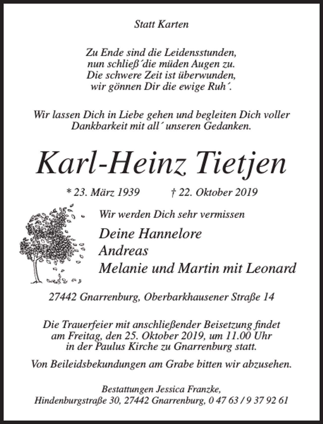 <p>Statt Karten<br />Zu Ende sind die Leidensstunden,<br />nun schließ´die müden Augen zu.<br />Die schwere Zeit ist überwunden,<br />wir gönnen Dir die ewige Ruh´.<br />Wir lassen Dich in Liebe gehen und begleiten Dich voller<br />Dankbarkeit mit all´ unseren Gedanken.</p><p>Karl-Heinz Tietjen<br />* 23. März 1939</p><p>† 22. Oktober 2019</p><p>Wir werden Dich sehr vermissen</p><p>Deine Hannelore<br />Andreas<br />Melanie und Martin mit Leonard<br />27442 Gnarrenburg, Oberbarkhausener Straße 14<br />Die Trauerfeier mit anschließender Beisetzung findet<br />am Freitag,­den 25. Oktober 2019, um 11.00 Uhr<br />in der Paulus Kirche zu Gnarrenburg statt.<br />Von Beileidsbekundungen am Grabe bitten wir abzusehen.<br />Bestattungen Jessica Franzke,<br />Hindenburgstraße 30, 27442 Gnarrenburg, 0 47 63 / 9 37 92 61</p>