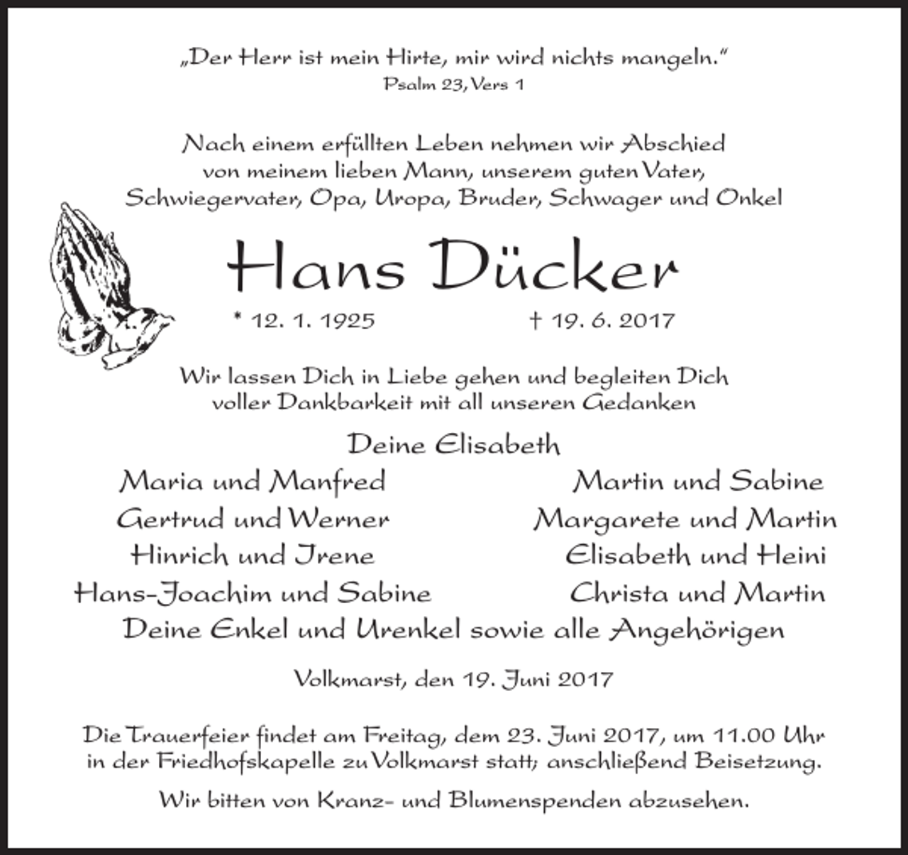 <p>„Der Herr ist mein Hirte, mir wird nichts mangeln.“<br />Psalm 23, Vers 1</p><p>Nach einem erfüllten Leben nehmen wir Abschied<br />von meinem lieben Mann, unserem guten Vater,<br />Schwiegervater, Opa, Uropa, Bruder, Schwager und Onkel</p><p>Hans Dücker<br />* 12. 1. 1925</p><p>† 19. 6. 2017</p><p>Wir lassen Dich in Liebe gehen und begleiten Dich<br />voller Dankbarkeit mit all unseren Gedanken</p><p>Deine Elisabeth<br />Maria und Manfred<br />Martin und Sabine<br />Gertrud und Werner<br />Margarete und Martin<br />Hinrich und Irene<br />Elisabeth und Heini<br />Hans-Joachim und Sabine<br />Christa und Martin<br />Deine Enkel und Urenkel sowie alle Angehörigen<br />Volkmarst, den 19. Juni 2017<br />Die Trauerfeier findet am Freitag, dem 23. Juni 2017, um 11.00 Uhr<br />in der Friedhofskapelle zu Volkmarst statt; anschließend Beisetzung.<br />Wir bitten von Kranz- und Blumenspenden abzusehen.</p>