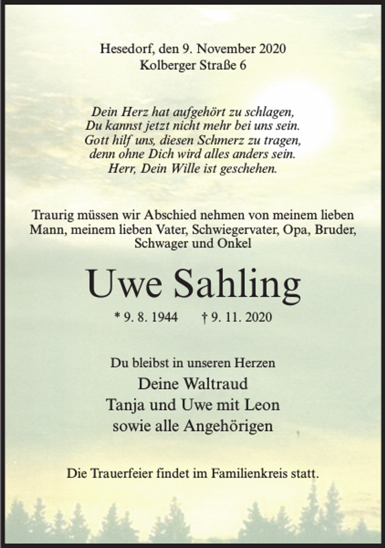 <p>Hesedorf, den 9. November 2020<br />Kolberger Straße 6<br />Dein Herz hat aufgehört zu schlagen,<br />Du kannst jetzt nicht mehr bei uns sein.<br />Gott hilf uns, diesen Schmerz zu tragen,<br />denn ohne Dich wird alles anders sein.<br />Herr, Dein Wille ist geschehen.<br />Traurig müssen wir Abschied nehmen von meinem lieben<br />Mann, meinem lieben Vater, Schwiegervater, Opa, Bruder,<br />Schwager und Onkel</p><p>Uwe Sahling<br />* 9. 8. 1944</p><p>† 9. 11. 2020</p><p>Du bleibst in unseren Herzen</p><p>Deine Waltraud<br />Tanja und Uwe mit Leon<br />sowie alle Angehörigen<br />Die Trauerfeier findet im Familienkreis statt.</p>