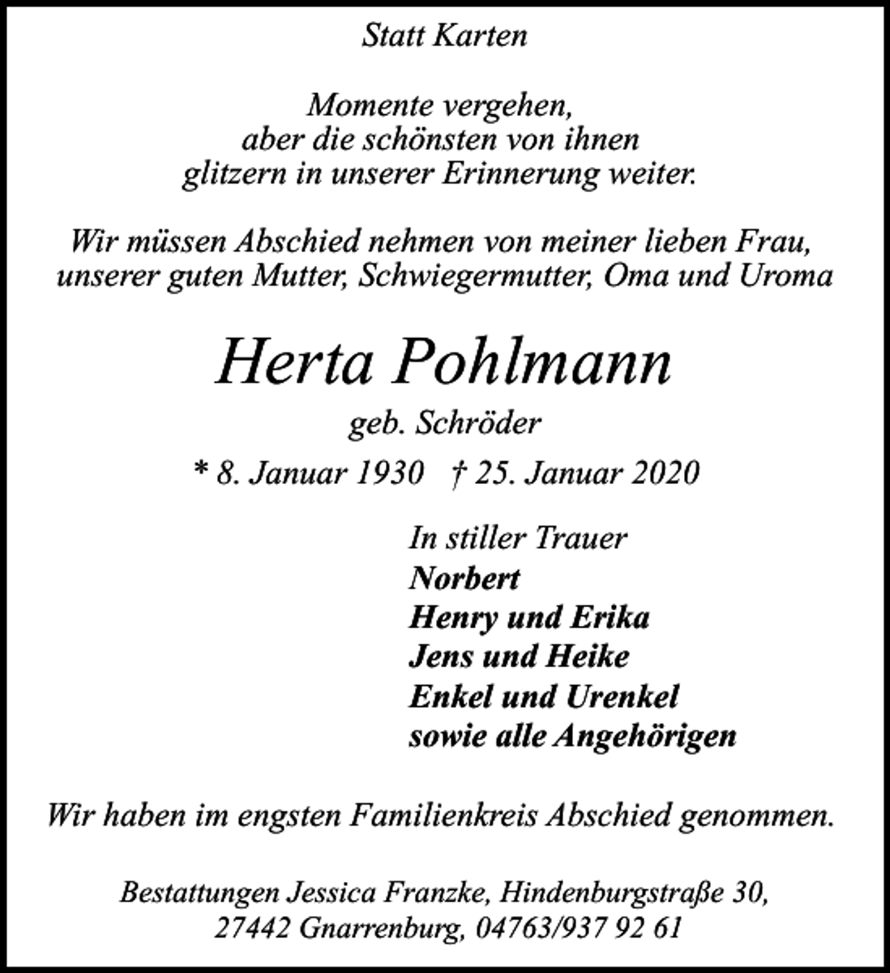 <p>Statt Karten<br />Momente vergehen,<br />aber die schönsten von ihnen<br />glitzern in unserer Erinnerung weiter.<br />Wir müssen Abschied nehmen von meiner lieben Frau,<br />unserer guten Mutter, Schwiegermutter, Oma und Uroma</p><p>Herta Pohlmann</p><p>geb. Schröder<br />* 8. Januar 1930 † 25. Januar 2020<br />In stiller Trauer<br />Norbert<br />Henry und Erika<br />Jens und Heike<br />Enkel und Urenkel<br />sowie alle Angehörigen<br />Wir haben im engsten Familienkreis Abschied genommen.<br />Bestattungen Jessica Franzke, Hindenburgstraße 30,<br />27442 Gnarrenburg, 04763/937 92 61</p>