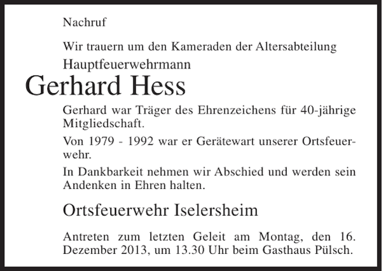 <p>Nachruf<br />Wir trauern um den Kameraden der Altersabteilung</p><p>Hauptfeuerwehrmann</p><p>Gerhard Hess</p><p>Gerhard war Träger des Ehrenzeichens für 40-jährige<br />Mitgliedschaft.<br />Von 1979 - 1992 war er Gerätewart unserer Ortsfeuer­<br />wehr.<br />In Dankbarkeit nehmen wir Abschied und werden sein<br />Andenken in Ehren halten.</p><p>Ortsfeuerwehr Iselersheim<br />Antreten zum letzten Geleit am Montag, den 16.<br />Dezem­ er 2013, um 13.30 Uhr beim Gasthaus Pülsch.<br />b</p>