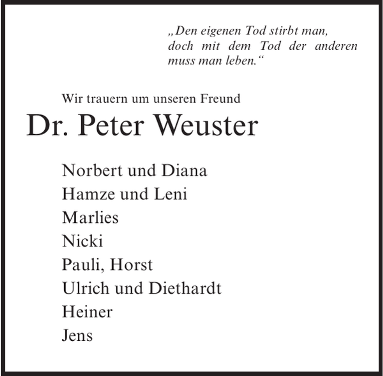 <p>„Den eigenen Tod stirbt man,<br />doch mit dem Tod der anderen<br />muss man leben.“<br />Wir trauern um unseren Freund</p><p>Dr. Peter Weuster<br />Norbert und Diana<br />Hamze und Leni<br />Marlies<br />Nicki<br />Pauli, Horst<br />Ulrich und Diethardt<br />Heiner<br />Jens</p>