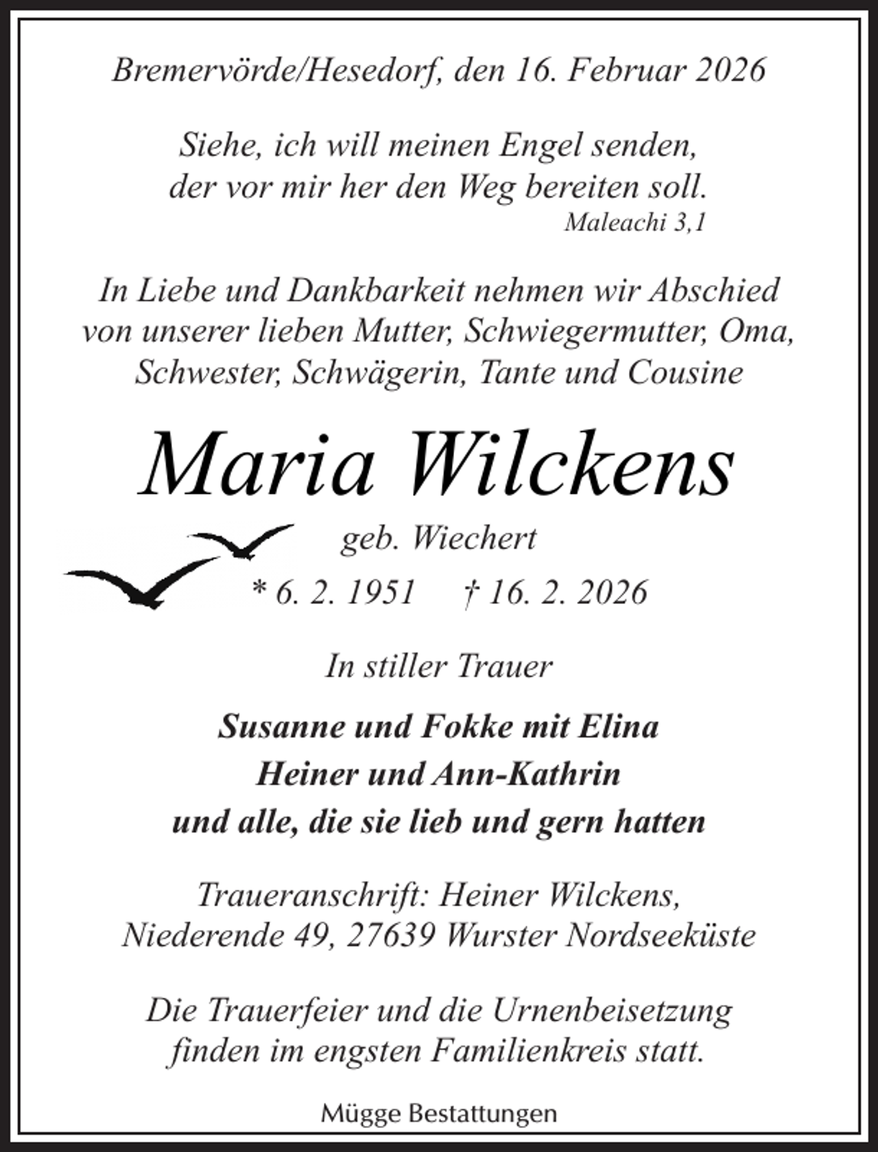 <p>Bremervörde/Hesedorf, den 16. Februar 2026<br />Siehe, ich will meinen Engel senden,<br />der vor mir her den Weg bereiten soll.<br />Maleachi 3,1</p><p>In Liebe und Dankbarkeit nehmen wir Abschied<br />von unserer lieben Mutter, Schwiegermutter, Oma,<br />Schwester, Schwägerin, Tante und Cousine</p><p>Maria Wilckens<br />geb. Wiechert</p><p>* 6. 2. 1951</p><p>† 16. 2. 2026</p><p>In stiller Trauer<br />Susanne und Fokke mit Elina<br />Heiner und Ann-Kathrin<br />und alle, die sie lieb und gern hatten<br />Traueranschrift: Heiner Wilckens,<br />Niederende 49, 27639 Wurster Nordseeküste<br />Die Trauerfeier und die Urnenbeisetzung<br />finden im engsten Familienkreis statt.<br />Mügge Bestattungen</p>