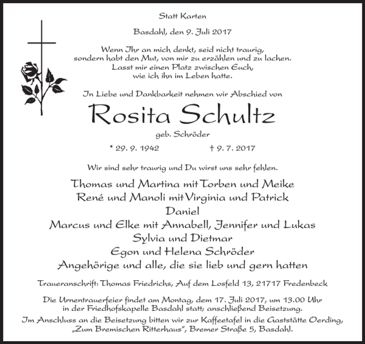 <p>Statt Karten<br />Basdahl, den 9. Juli 2017<br />Wenn Ihr an mich denkt, seid nicht traurig,<br />sondern habt den Mut, von mir zu erzählen und zu lachen.<br />Lasst mir einen Platz zwischen Euch,<br />wie ich ihn im Leben hatte.<br />In Liebe und Dankbarkeit nehmen wir Abschied von</p><p>Rosita Schultz<br />geb. Schröder</p><p>* 29. 9. 1942</p><p>† 9. 7. 2017</p><p>Wir sind sehr traurig und Du wirst uns sehr fehlen.</p><p>Thomas und Martina mit Torben und Meike<br />René und Manoli mit Virginia und Patrick<br />Daniel<br />Marcus und Elke mit Annabell, Jennifer und Lukas<br />Sylvia und Dietmar<br />Egon und Helena Schröder<br />Angehörige und alle, die sie lieb und gern hatten<br />Traueranschrift: Thomas Friedrichs, Auf dem Losfeld 13, 21717 Fredenbeck<br />Die Urnentrauerfeier findet am Montag, dem 17. Juli 2017, um 13.00 Uhr<br />in der Friedhofskapelle Basdahl statt; anschließend Beisetzung.<br />Im Anschluss an die Beisetzung bitten wir zur Kaffeetafel in die Gaststätte Oerding,<br />„Zum Bremischen Ritterhaus“, Bremer Straße 5, Basdahl.</p>