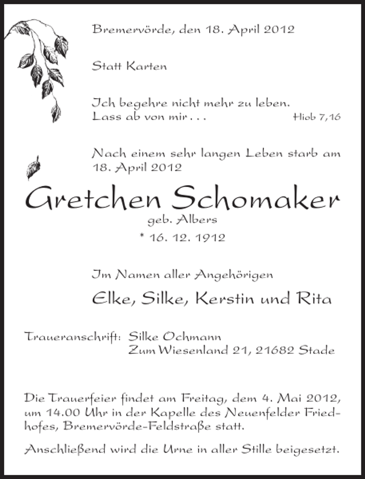 <p>Bremervörde, den 18. April 2012<br />Statt Karten<br />Ich begehre nicht mehr zu leben.<br />Lass ab von mir . . .<br />Hiob 7,16<br />Nach einem sehr langen Leben starb am<br />18. April 2012</p><p>Gretchen Schomaker<br />geb. Albers<br />* 16. 12. 1912</p><p>Im Namen aller Angehörigen</p><p>Elke, Silke, Kerstin und Rita<br />Traueranschrift: Silke Ochmann<br />Zum Wiesenland 21, 21682 Stade<br />Die Trauerfeier findet am Freitag, dem 4. Mai 2012,<br />um 14.00 Uhr in der Kapelle des Neuenfelder Friedhofes, Bremervörde-Feldstraße statt.<br />Anschließend wird die Urne in aller Stille beigesetzt.</p>