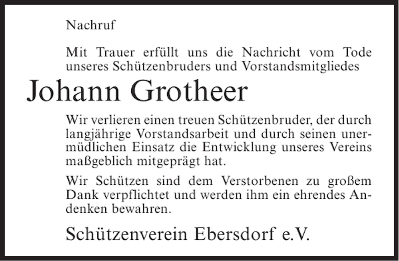<p>Nachruf<br />Mit Trauer erfüllt uns die Nachricht vom Tode<br />unseres Schützenbruders und Vorstandsmitgliedes</p><p>Johann Grotheer</p><p>Wir verlieren einen treuen Schützenbruder, der durch<br />langjährige Vorstandsarbeit und durch seinen unermüdlichen Einsatz die Entwicklung unseres Vereins<br />maßgeblich mitgeprägt hat.<br />Wir Schützen sind dem Verstorbenen zu großem<br />Dank verpflichtet und werden ihm ein ehrendes Andenken bewahren.</p><p>Schützenverein Ebersdorf e.V.</p>