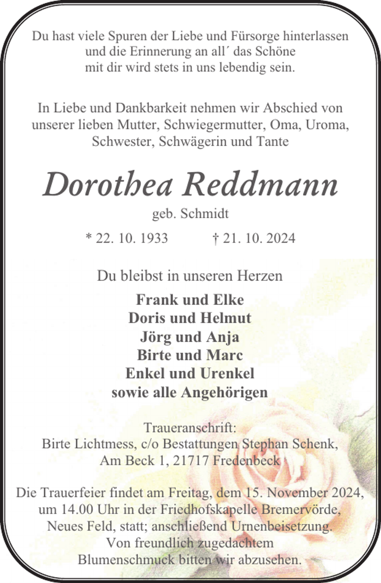 <p>Du hast viele Spuren der Liebe und Fürsorge hinterlassen<br />und die Erinnerung an all´ das Schöne<br />mit dir wird stets in uns lebendig sein.</p><p>In Liebe und Dankbarkeit nehmen wir Abschied von<br />unserer lieben Mutter, Schwiegermutter, Oma, Uroma,<br />Schwester, Schwägerin und Tante</p><p>Dorothea Reddmann<br />geb. Schmidt<br />* 22. 10. 1933</p><p>† 21. 10. 2024</p><p>Du bleibst in unseren Herzen<br />Frank und Elke<br />Doris und Helmut<br />Jörg und Anja<br />Birte und Marc<br />Enkel und Urenkel<br />sowie alle Angehörigen<br />Traueranschrift:<br />Birte Lichtmess, c/o Bestattungen Stephan Schenk,<br />Am Beck 1, 21717 Fredenbeck<br />Die Trauerfeier findet am Freitag, dem 15. November 2024,<br />um 14.00 Uhr in der Friedhofskapelle Bremervörde,<br />Neues Feld, statt; anschließend Urnenbeisetzung.<br />Von freundlich zugedachtem<br />Blumenschmuck bitten wir abzusehen.</p>