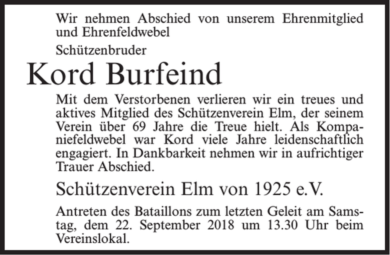 <p>Wir nehmen Abschied von unserem Ehrenmitglied<br />und Ehrenfeldwebel<br />Schützenbruder</p><p>Kord Burfeind</p><p>Mit dem Verstorbenen verlieren wir ein treues und<br />aktives Mitglied des Schützenverein Elm, der seinem<br />Verein über 69 Jahre die Treue hielt. Als Kompaniefeldwebel war Kord viele Jahre leidenschaftlich<br />engagiert. In Dankbarkeit nehmen wir in aufrichtiger<br />Trauer Abschied.</p><p>Schützenverein Elm von 1925 e.V.<br />Antreten des Bataillons zum letzten Geleit am Samstag, dem 22. September 2018 um 13.30 Uhr beim<br />Vereinslokal.</p>