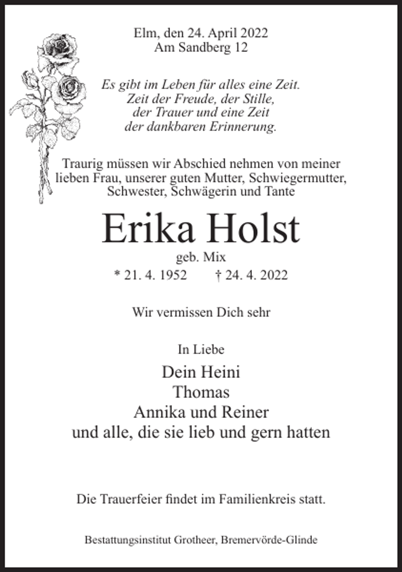 <p>Elm, den 24. April 2022<br />Am Sandberg 12<br />Es gibt im Leben für alles eine Zeit.<br />Zeit der Freude, der Stille,<br />der Trauer und eine Zeit<br />der dankbaren Erinnerung.<br />Traurig müssen wir Abschied nehmen von meiner<br />lieben Frau, unserer guten Mutter, Schwiegermutter,<br />Schwester, Schwägerin und Tante</p><p>Erika Holst<br />geb. Mix<br />* 21. 4. 1952<br />† 24. 4. 2022<br />Wir vermissen Dich sehr<br />In Liebe</p><p>Dein Heini<br />Thomas<br />Annika und Reiner<br />und alle, die sie lieb und gern hatten</p><p>Die Trauerfeier findet im Familienkreis statt.<br />Bestattungsinstitut Grotheer, Bremervörde-Glinde</p>