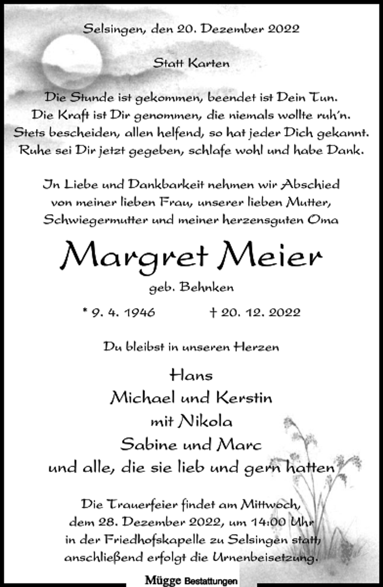 <p>Selsingen, den 20. Dezember 2022<br />Statt Karten<br />Die Stunde ist gekommen, beendet ist Dein Tun.<br />Die Kraft ist Dir genommen, die niemals wollte ruh´n.<br />Stets bescheiden, allen helfend, so hat jeder Dich gekannt.<br />Ruhe sei Dir jetzt gegeben, schlafe wohl und habe Dank.<br />In Liebe und Dankbarkeit nehmen wir Abschied<br />von meiner lieben Frau, unserer lieben Mutter,<br />Schwiegermutter und meiner herzensguten Oma</p><p>Margret Meier<br />geb. Behnken<br />* 9. 4. 1946</p><p>† 20. 12. 2022</p><p>Du bleibst in unseren Herzen</p><p>Hans<br />Michael und Kerstin<br />mit Nikola<br />Sabine und Marc<br />und alle, die sie lieb und gern hatten<br />Die Trauerfeier findet am Mittwoch,<br />dem 28. Dezember 2022, um 14:00 Uhr<br />in der Friedhofskapelle zu Selsingen statt;<br />anschließend erfolgt die Urnenbeisetzung.<br />Mügge Bestattungen</p>
