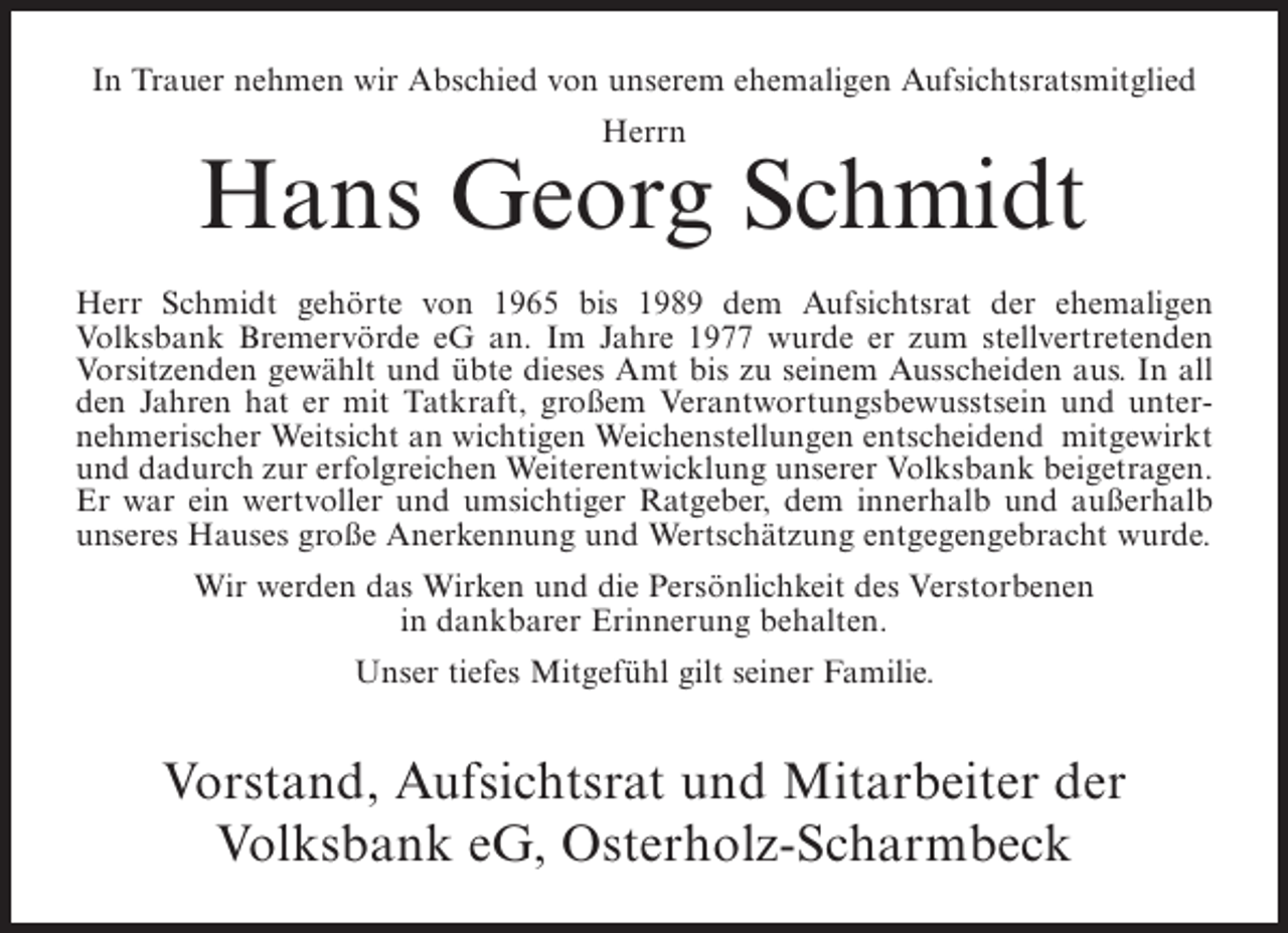 <p>In Trauer nehmen wir Abschied von unserem ehemaligen Aufsichtsratsmitglied<br />Herrn</p><p>Hans Georg Schmidt<br />Herr Schmidt gehörte von 1965 bis 1989 dem Aufsichtsrat der ehemaligen<br />Volksbank Bremervörde eG an. Im Jahre 1977 wurde er zum stellvertretenden<br />Vorsitzenden gewählt und übte dieses Amt bis zu seinem Ausscheiden aus. In all<br />den Jahren hat er mit Tatkraft, großem Verantwortungsbewusstsein und unternehmerischer Weitsicht an wichtigen Weichenstellungen entscheidend mitgewirkt<br />und dadurch zur erfolgreichen Weiterentwicklung unserer Volksbank beigetragen.<br />Er war ein wertvoller und umsichtiger Ratgeber, dem innerhalb und außerhalb<br />unseres Hauses große Anerkennung und Wertschätzung entgegengebracht wurde.<br />Wir werden das Wirken und die Persönlichkeit des Verstorbenen<br />in dankbarer Erinnerung behalten.<br />Unser tiefes Mitgefühl gilt seiner Familie.</p><p>Vorstand, Aufsichtsrat und Mitarbeiter der<br />Volksbank eG, Osterholz-Scharmbeck</p>
