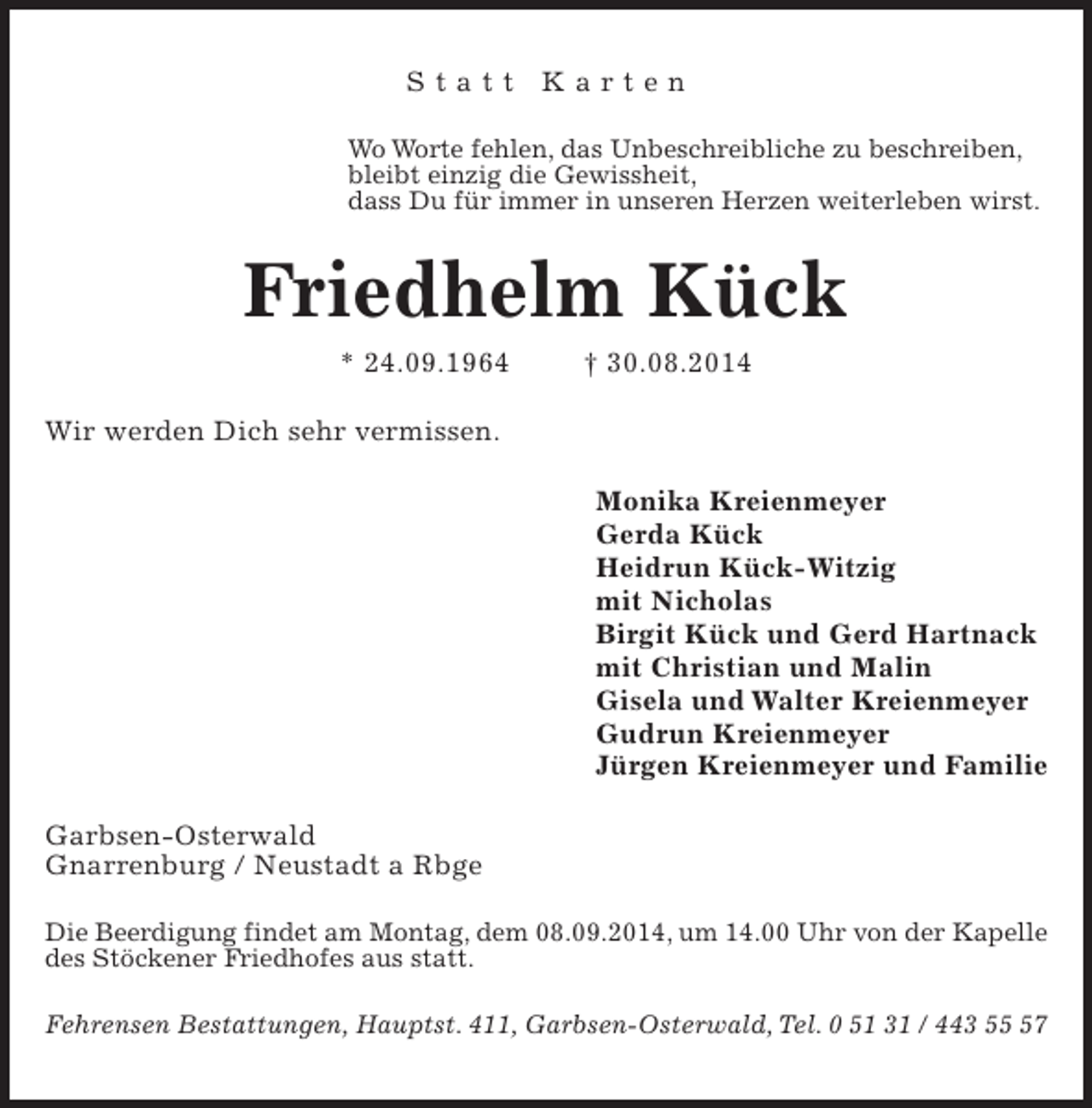 <p>Statt Karten<br />Wo Worte fehlen, das Unbeschreibliche zu beschreiben,<br />bleibt einzig die Gewissheit,<br />dass Du für immer in unseren Herzen weiterleben wirst.</p><p>Friedhelm Kück<br />* 24.09.1964</p><p>† 30.08.2014</p><p>Wir werden Dich sehr vermissen.<br />Monika Kreienmeyer<br />Gerda Kück<br />Heidrun Kück-Witzig<br />mit Nicholas<br />Birgit Kück und Gerd Hartnack<br />mit Christian und Malin<br />Gisela und Walter Kreienmeyer<br />Gudrun Kreienmeyer<br />Jürgen Kreienmeyer und Familie<br />Garbsen-Osterwald<br />Gnarrenburg / Neustadt a Rbge<br />Die Beerdigung findet am Montag, dem 08.09.2014, um 14.00 Uhr von der Kapelle<br />des Stöckener Friedhofes aus statt.<br />Fehrensen Bestattungen, Hauptst. 411, Garbsen-Osterwald, Tel. 0 51 31 / 443 57</p>