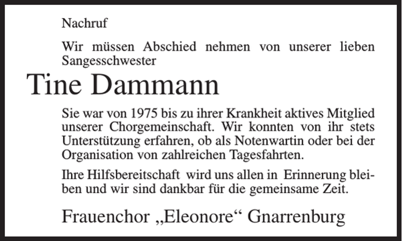 <p>Nachruf<br />Wir müssen Abschied nehmen von unserer lieben<br />Sangesschwester</p><p>Tine Dammann</p><p>Sie war von 1975 bis zu ihrer Krankheit aktives Mitglied<br />unserer Chorgemeinschaft. Wir konnten von ihr stets<br />Unterstützung erfahren, ob als Notenwartin oder bei der<br />Organisation von zahlreichen Tagesfahrten.<br />Ihre Hilfsbereitschaft wird uns allen in Erinnerung bleiben und wir sind dankbar für die gemeinsame Zeit.</p><p>Frauenchor „Eleonore“ Gnarrenburg</p>