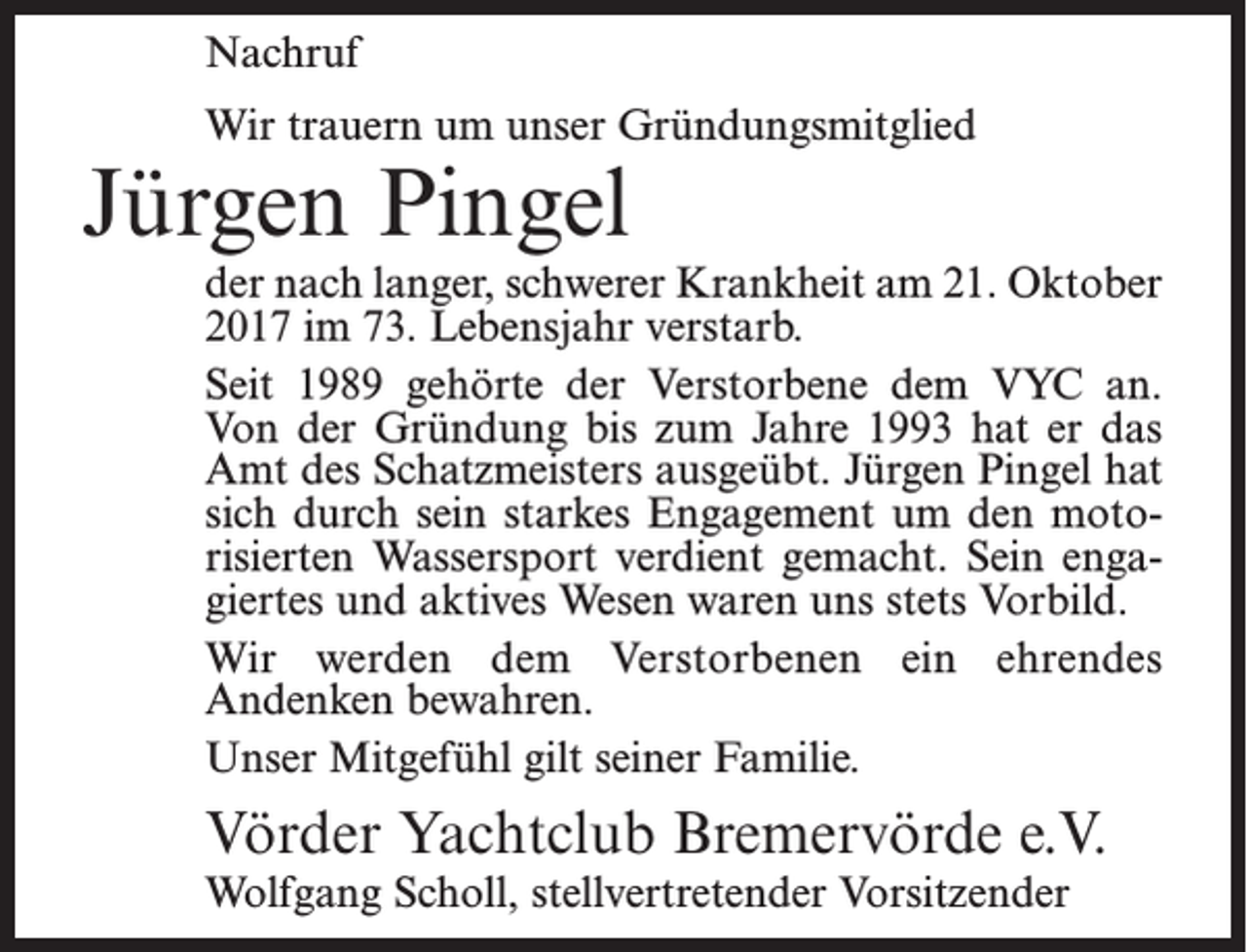 <p>Nachruf<br />Wir trauern um unser Gründungsmitglied</p><p>Jürgen Pingel</p><p>der nach langer, schwerer Krankheit am 21. Oktober<br />2017 im 73. Lebensjahr verstarb.<br />Seit 1989 gehörte der Verstorbene dem VYC an.<br />Von der Gründung bis zum Jahre 1993 hat er das<br />Amt des Schatzmeisters ausgeübt. Jürgen Pingel hat<br />sich durch sein starkes Engagement um den motorisierten Wassersport verdient gemacht. Sein engagiertes und aktives Wesen waren uns stets Vorbild.<br />Wir werden dem Verstorbenen ein ehrendes<br />­Andenken bewahren.<br />Unser Mitgefühl gilt seiner Familie.</p><p>Vörder Yachtclub Bremervörde e.V.<br />Wolfgang Scholl, stellvertretender Vorsitzender</p>