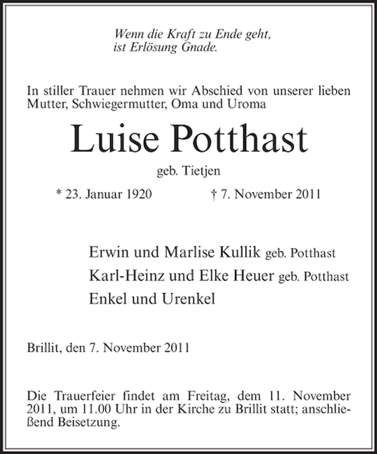 <p>Wenn die Kraft zu Ende geht,<br />ist Erlösung Gnade.<br />In stiller Trauer nehmen wir Abschied von unserer lieben<br />Mutter, Schwiegermutter, Oma und Uroma</p>
<p>Luise Potthast<br />geb. Tietjen<br />* 23. Januar 1920</p>
<p>† 7. November 2011</p>
<p>Erwin und Marlise Kullik geb. Potthast<br />Karl-Heinz und Elke Heuer geb. Potthast<br />Enkel und Urenkel<br />Brillit, den 7. November 2011</p>
<p>Die Trauerfeier findet am Freitag, dem 11. November<br />2011, um 11.00 Uhr in der Kirche zu Brillit statt; anschließend Beisetzung.</p>