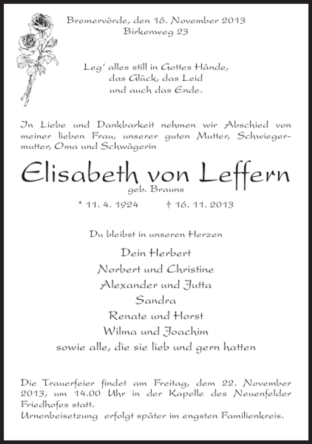 <p>Bremervörde, den 16. November 2013<br />Birkenweg 23<br />Leg‘ alles still in Gottes Hände,<br />das Glück, das Leid<br />und auch das Ende.<br />In Liebe und Dankbarkeit nehmen wir Abschied von<br />meiner lieben Frau, unserer guten Mutter, Schwiegermutter, Oma und Schwägerin</p><p>Elisabeth von Leffern<br />geb. Brauns<br />* 11. 4. 1924 † 16. 11. 2013<br />Du bleibst in unseren Herzen</p><p>Dein Herbert<br />Norbert und Christine<br />Alexander und Jutta<br />Sandra<br />Renate und Horst<br />Wilma und Joachim<br />sowie alle, die sie lieb und gern hatten<br />Die Trauerfeier findet am Freitag, dem 22. November<br />2013, um 14.00 Uhr in der Kapelle des Neuenfelder<br />Friedhofes statt.<br />Urnenbeisetzung erfolgt später im engsten Familienkreis.</p>