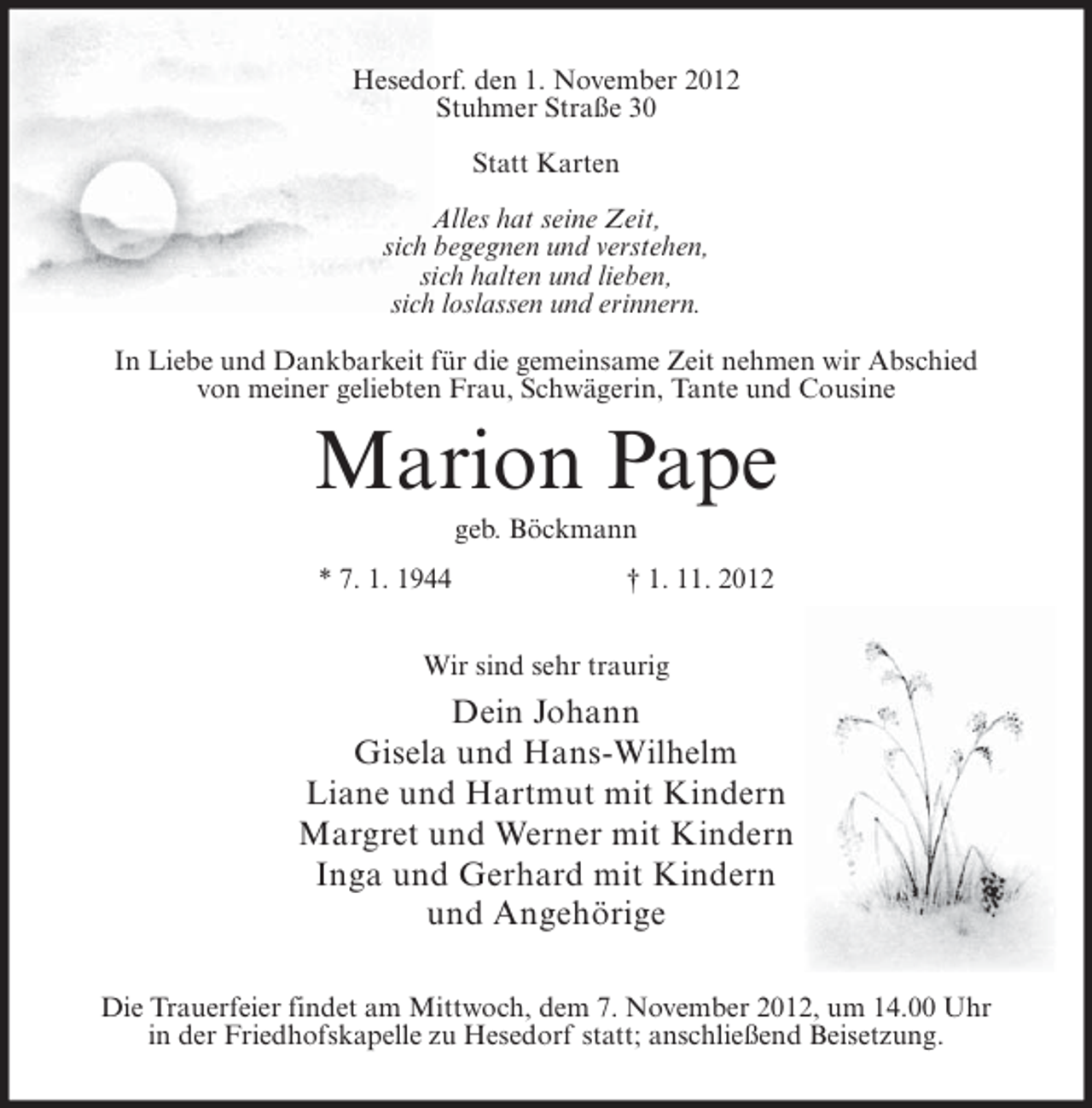 <p>Hesedorf. den 1. November 2012<br />Stuhmer Straße 30<br />Statt Karten<br />Alles hat seine Zeit,<br />sich begegnen und verstehen,<br />sich halten und lieben,<br />sich loslassen und erinnern.<br />In Liebe und Dankbarkeit für die gemeinsame Zeit nehmen wir Abschied<br />von meiner geliebten Frau, Schwägerin, Tante und Cousine</p><p>Marion Pape<br />geb. Böckmann<br />* 7. 1. 1944</p><p>† 1. 11. 2012</p><p>Wir sind sehr traurig</p><p>Dein Johann<br />Gisela und Hans-Wilhelm<br />Liane und Hartmut mit Kindern<br />Margret und Werner mit Kindern<br />Inga und Gerhard mit Kindern<br />und Angehörige<br />Die Trauerfeier findet am Mittwoch, dem 7. November 2012, um 14.00 Uhr<br />in der Friedhofskapelle zu Hesedorf statt; anschließend Beisetzung.</p>