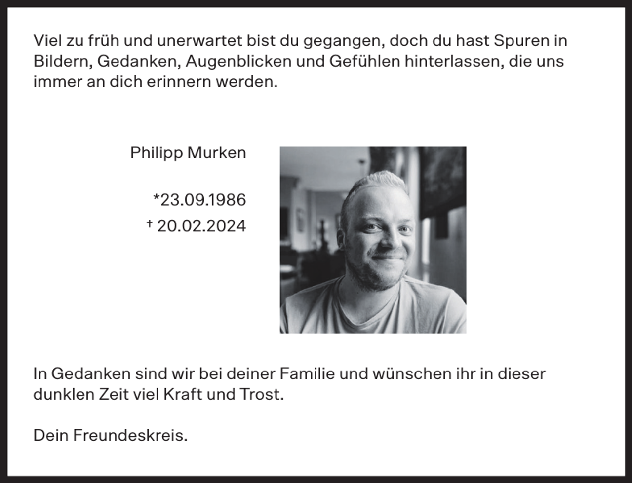 <p>Viel zu früh und unerwartet bist du gegangen, doch du hast Spuren in<br />Bildern, Gedanken, Augenblicken und Gefühlen hinterlassen, die uns<br />immer an dich erinnern werden.</p><p>Philipp Murken<br />*23.09.1986<br />† 20.02.2024</p><p>In Gedanken sind wir bei deiner Familie und wünschen ihr in dieser<br />dunklen Zeit viel Kraft und Trost.<br />Dein Freundeskreis.</p>