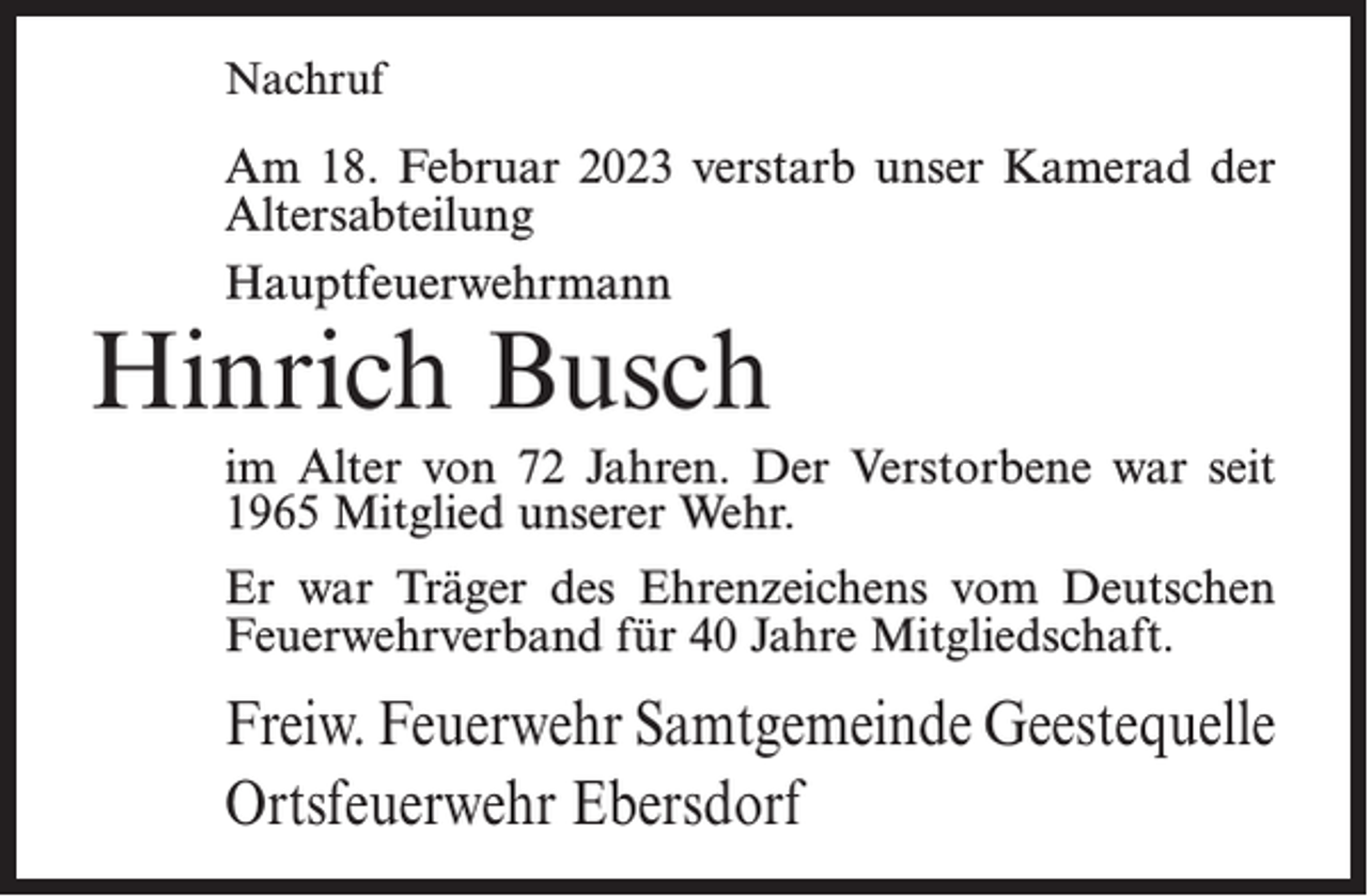 <p>Nachruf</p><p>Am 18. Februar 2023 verstarb unser Kamerad der<br />Altersabteilung<br />Hauptfeuerwehrmann</p><p>Hinrich Busch</p><p>im Alter von 72 Jahren. Der Verstorbene war seit<br />1965 Mitglied unserer Wehr.<br />Er war Träger des Ehrenzeichens vom Deutschen<br />Feuerwehrverband für 40 Jahre Mitgliedschaft.</p><p>Freiw. Feuerwehr Samtgemeinde Geestequelle<br />Ortsfeuerwehr Ebersdorf</p>