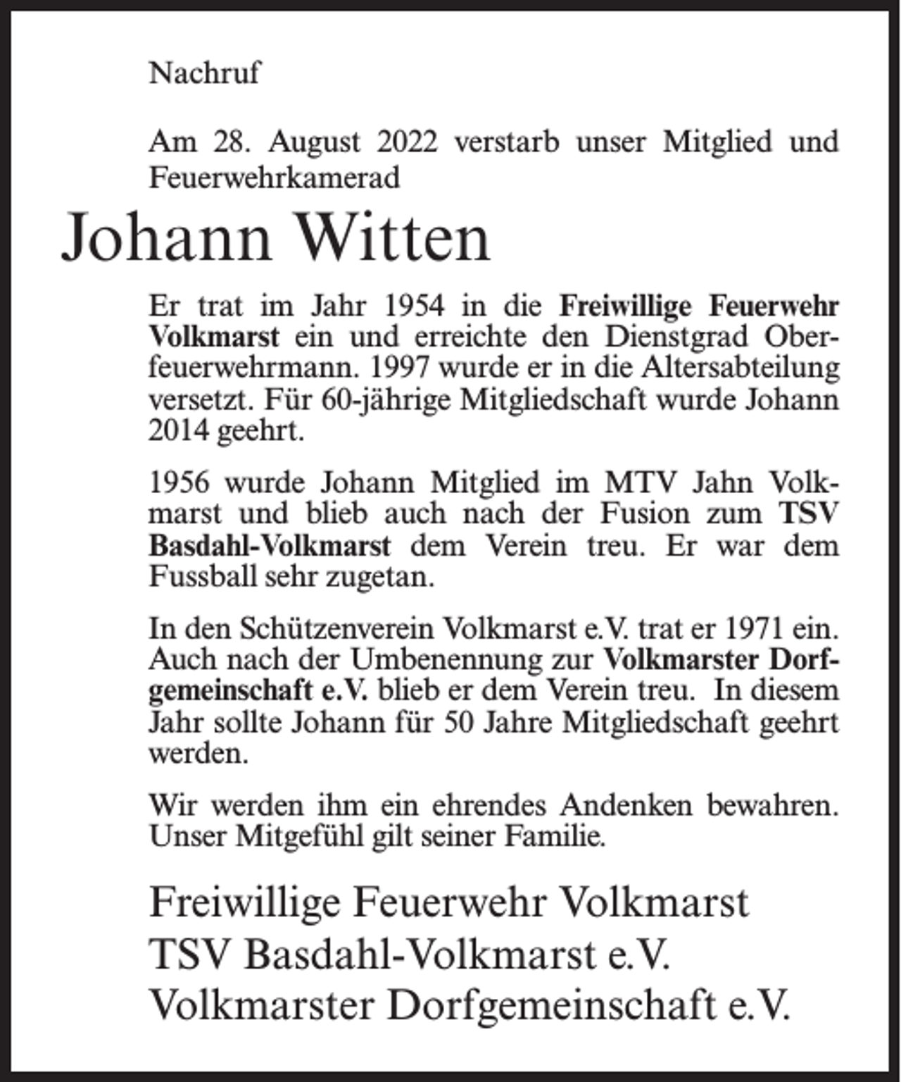 <p>Nachruf<br />Am 28. August 2022 verstarb unser Mitglied und<br />Feuerwehrkamerad</p><p>Johann Witten<br />Er trat im Jahr 1954 in die Freiwillige Feuerwehr<br />Volkmarst ein und erreichte den Dienstgrad Oberfeuerwehrmann. 1997 wurde er in die Altersabteilung<br />versetzt. Für 60-jährige Mitgliedschaft wurde Johann<br />2014 geehrt.<br />1956 wurde Johann Mitglied im MTV Jahn Volkmarst und blieb auch nach der Fusion zum TSV<br />Basdahl-Volkmarst dem Verein treu. Er war dem<br />Fussball sehr zugetan.<br />In den Schützenverein Volkmarst e.V. trat er 1971 ein.<br />Auch nach der Umbenennung zur Volkmarster Dorfgemeinschaft e.V. blieb er dem Verein treu. In diesem<br />Jahr sollte Johann für 50 Jahre Mitgliedschaft geehrt<br />werden.<br />Wir werden ihm ein ehrendes Andenken bewahren.<br />Unser Mitgefühl gilt seiner Familie.</p><p>Freiwillige Feuerwehr Volkmarst<br />TSV Basdahl-Volkmarst e.V.<br />Volkmarster Dorfgemeinschaft e.V.</p>