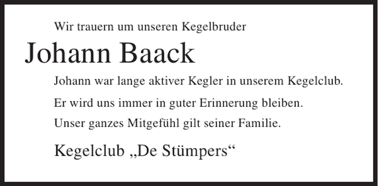 <p>Wir trauern um unseren Kegelbruder</p><p>Johann Baack<br />Johann war lange aktiver Kegler in unserem Kegelclub.<br />Er wird uns immer in guter Erinnerung bleiben.<br />Unser ganzes Mitgefühl gilt seiner Familie.</p><p>Kegelclub „De Stümpers“</p>
