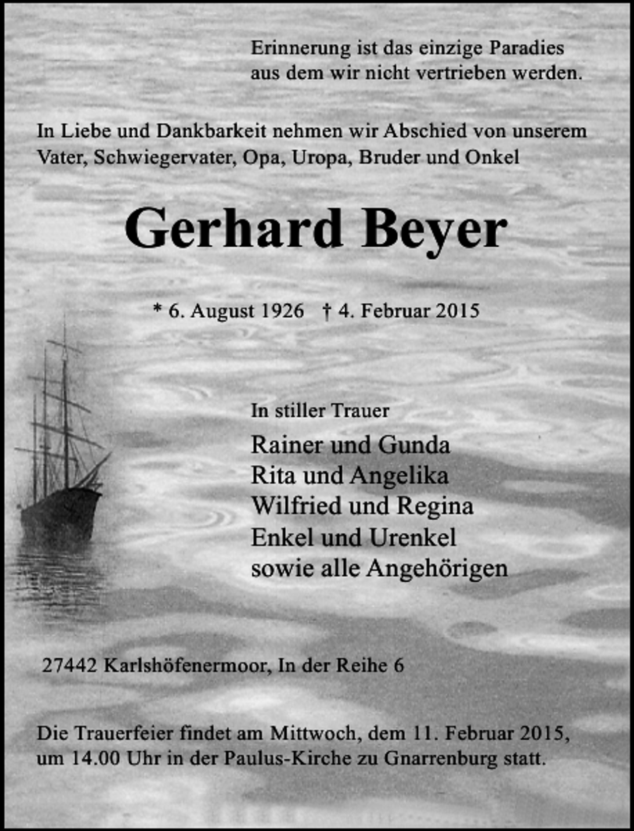 <p>Erinnerung ist das einzige Paradies<br />aus dem wir nicht vertrieben werden.<br />In Liebe und Dankbarkeit nehmen wir Abschied von unserem<br />Vater, Schwiegervater, Opa, Uropa, Bruder und Onkel</p><p>Gerhard Beyer<br />* 6. August 1926 † 4. Februar 2015</p><p>In stiller Trauer</p><p>Rainer und Gunda<br />Rita und Angelika<br />Wilfried und Regina<br />Enkel und Urenkel<br />sowie alle Angehörigen<br />27442 Karlshöfenermoor, In der Reihe 6<br />Die Trauerfeier findet am Mittwoch, dem 11. Februar 2015,<br />um 14.00 Uhr in der Paulus-Kirche zu Gnarrenburg statt.</p>