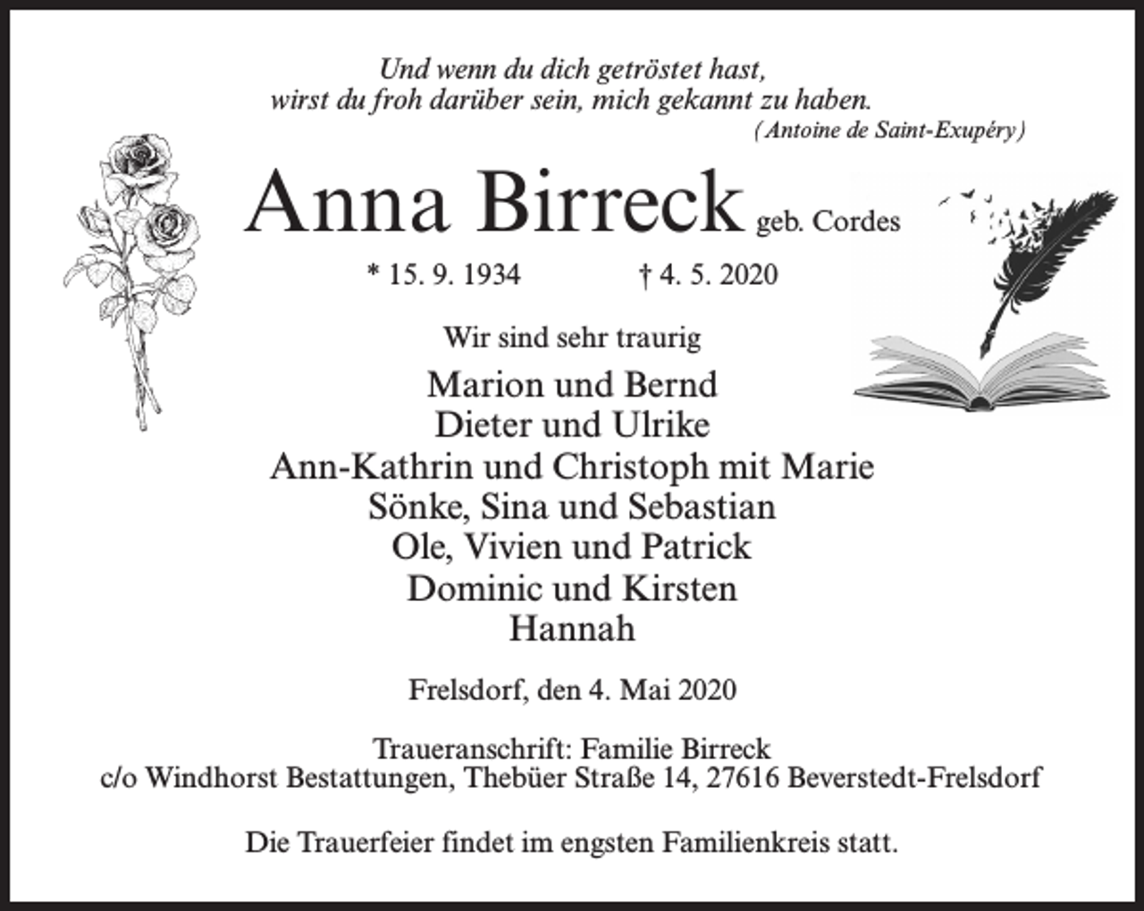 <p>Und wenn du dich getröstet hast,<br />wirst du froh darüber sein, mich gekannt zu haben.<br />(Antoine de Saint-Exupéry)</p><p>Anna Birreck</p><p>geb. Cordes</p><p>* 15. 9. 1934 † 4. 5. 2020<br />Wir sind sehr traurig</p><p>Marion und Bernd<br />Dieter und Ulrike<br />Ann-Kathrin und Christoph mit Marie<br />Sönke, Sina und Sebastian<br />Ole, Vivien und Patrick<br />Dominic und Kirsten<br />Hannah<br />Frelsdorf, den 4. Mai 2020<br />Traueranschrift: Familie Birreck<br />c/o Windhorst Bestattungen, Thebüer Straße 14, 27616 Beverstedt-Frelsdorf<br />Die Trauerfeier findet im engsten Familienkreis statt.</p>