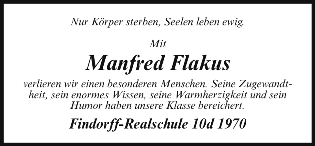 <p>Nur Körper sterben, Seelen leben ewig.<br />Mit</p><p>Manfred Flakus</p><p>verlieren wir einen besonderen Menschen. Seine Zugewandtheit, sein enormes Wissen, seine Warmherzigkeit und sein<br />Humor haben unsere Klasse bereichert.</p><p>Findorff-Realschule 10d 1970</p>