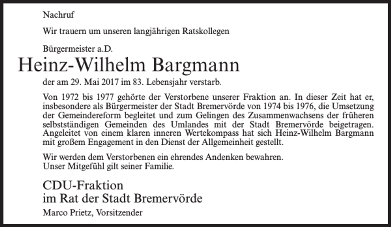 <p>Nachruf<br />Wir trauern um unseren langjährigen Ratskollegen<br />Bürgermeister a.D.</p><p>Heinz-Wilhelm Bargmann<br />der am 29. Mai 2017 im 83. Lebensjahr verstarb.<br />Von 1972 bis 1977 gehörte der Verstorbene unserer Fraktion an. In dieser Zeit hat er,<br />insbesondere als Bürgermeister der Stadt Bremervörde von 1974 bis 1976, die Umsetzung<br />der Gemeindereform begleitet und zum Gelingen des Zusammenwachsens der früheren<br />selbstständigen Gemeinden des Umlandes mit der Stadt Bremervörde beigetragen.<br />An­geleitet von einem klaren inneren Wertekompass hat sich Heinz-Wilhelm Bargmann<br />mit großem Engagement in den Dienst der Allgemeinheit gestellt.<br />Wir werden dem Verstorbenen ein ehrendes Andenken bewahren.<br />Unser Mitgefühl gilt seiner Familie.</p><p>CDU-Fraktion<br />im Rat der Stadt Bremervörde<br />Marco Prietz, Vorsitzender</p>