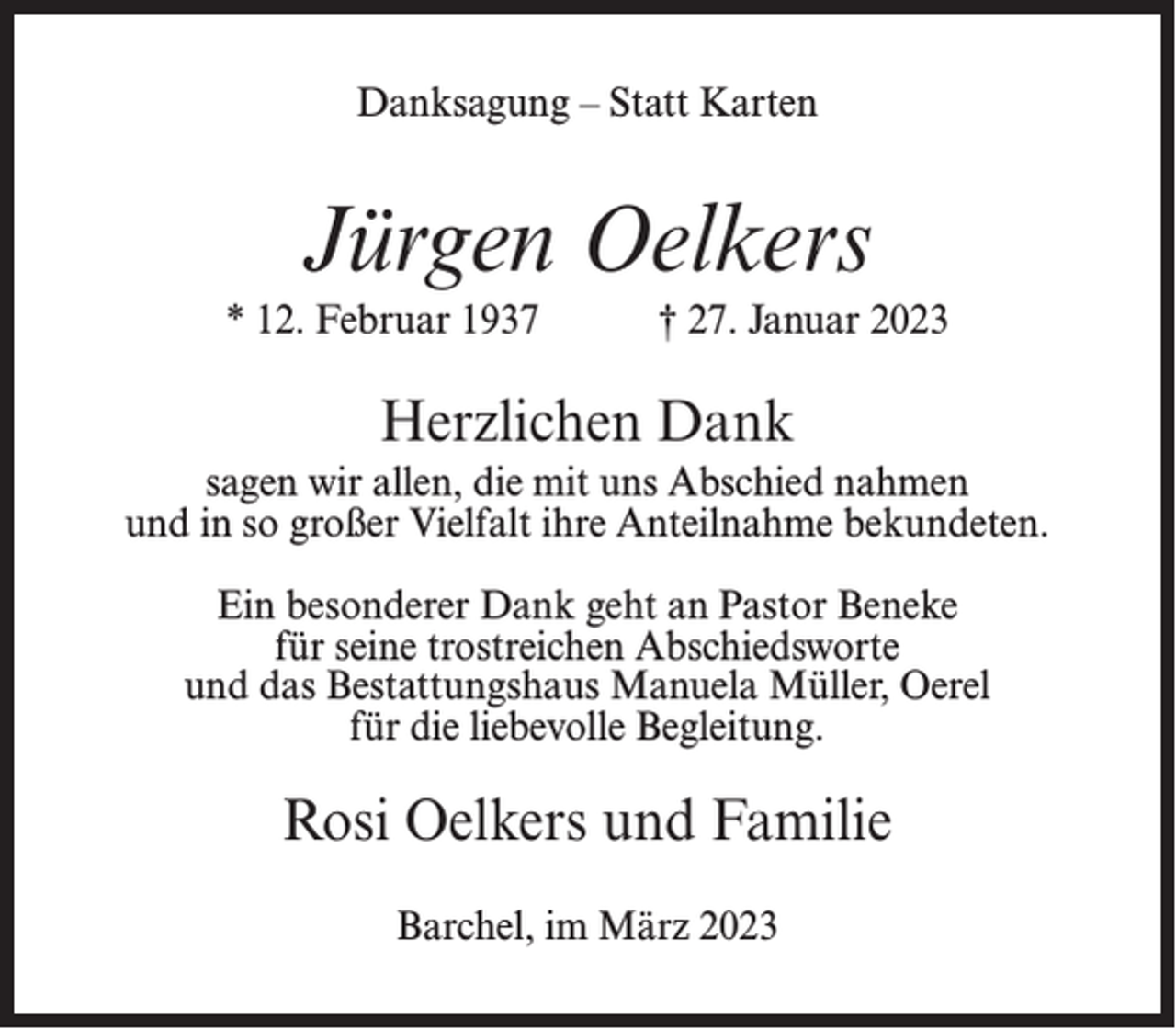 <p>Danksagung – Statt Karten</p><p>Jürgen Oelkers<br />* 12. Februar 1937</p><p>† 27. Januar 2023</p><p>Herzlichen Dank<br />sagen wir allen, die mit uns Abschied nahmen<br />und in so großer Vielfalt ihre Anteilnahme bekundeten.<br />Ein besonderer Dank geht an Pastor Beneke<br />für seine trostreichen Abschiedsworte<br />und das Bestattungshaus Manuela Müller, Oerel<br />für die liebevolle Begleitung.</p><p>Rosi Oelkers und Familie<br />Barchel, im März 2023</p>