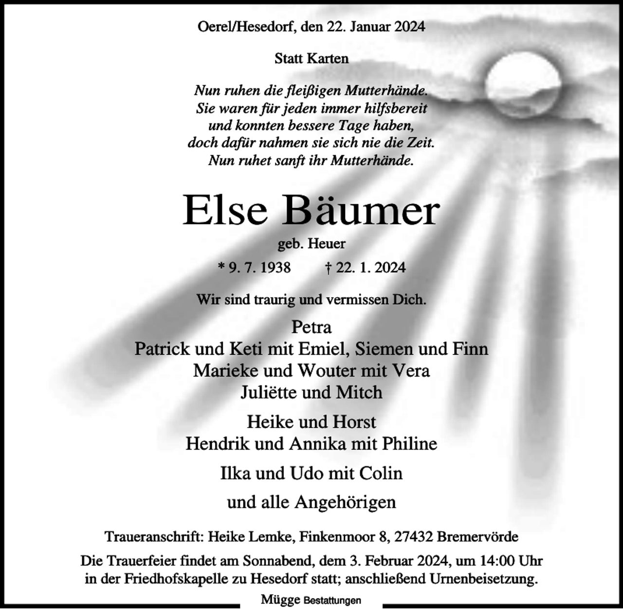 <p>Oerel/Hesedorf, den 22. Januar 2024<br />Statt Karten<br />Nun ruhen die fleißigen Mutterhände.<br />Sie waren für jeden immer hilfsbereit<br />und konnten bessere Tage haben,<br />doch dafür nahmen sie sich nie die Zeit.<br />Nun ruhet sanft ihr Mutterhände.</p><p>Else Bäumer<br />geb. Heuer<br />* 9. 7. 1938</p><p>† 22. 1. 2024</p><p>Wir sind traurig und vermissen Dich.</p><p>Petra<br />Patrick und Keti mit Emiel, Siemen und Finn<br />Marieke und Wouter mit Vera<br />Juliëtte und Mitch<br />Heike und Horst<br />Hendrik und Annika mit Philine<br />Ilka und Udo mit Colin<br />und alle Angehörigen<br />Traueranschrift: Heike Lemke, Finkenmoor 8, 27432 Bremervörde<br />Die Trauerfeier findet am Sonnabend, dem 3. Februar 2024, um 14:00 Uhr<br />in der Friedhofskapelle zu Hesedorf statt; anschließend Urnenbeisetzung.<br />Mügge Bestattungen</p>