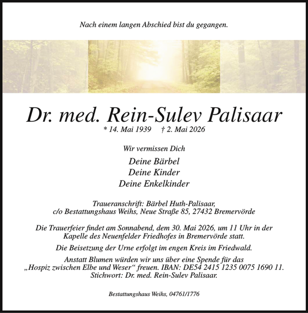 <p>Nach einem langen Abschied bist du gegangen.</p><p>Dr. med. Rein-Sulev Palisaar<br />* 14. Mai 1939</p><p>† 2. Mai 2026</p><p>Wir vermissen Dich</p><p>Deine Bärbel<br />Deine Kinder<br />Deine Enkelkinder<br />Traueranschrift: Bärbel Huth-Palisaar,<br />c/o Bestattungshaus Weihs, Neue Straße 85, 27432 Bremervörde<br />Die Trauerfeier findet am Sonnabend, dem 30. Mai 2026, um 11 Uhr in der<br />Kapelle des Neuenfelder Friedhofes in Bremervörde statt.<br />Die Beisetzung der Urne erfolgt im engen Kreis im Friedwald.<br />Anstatt Blumen würden wir uns über eine Spende für das<br />„Hospiz zwischen Elbe und Weser“ freuen. IBAN: DE54 2415 1235 0075 1690 11.<br />Stichwort: Dr. med. Rein-Sulev Palisaar.<br />Bestattungshaus Weihs, 04761/1776</p>