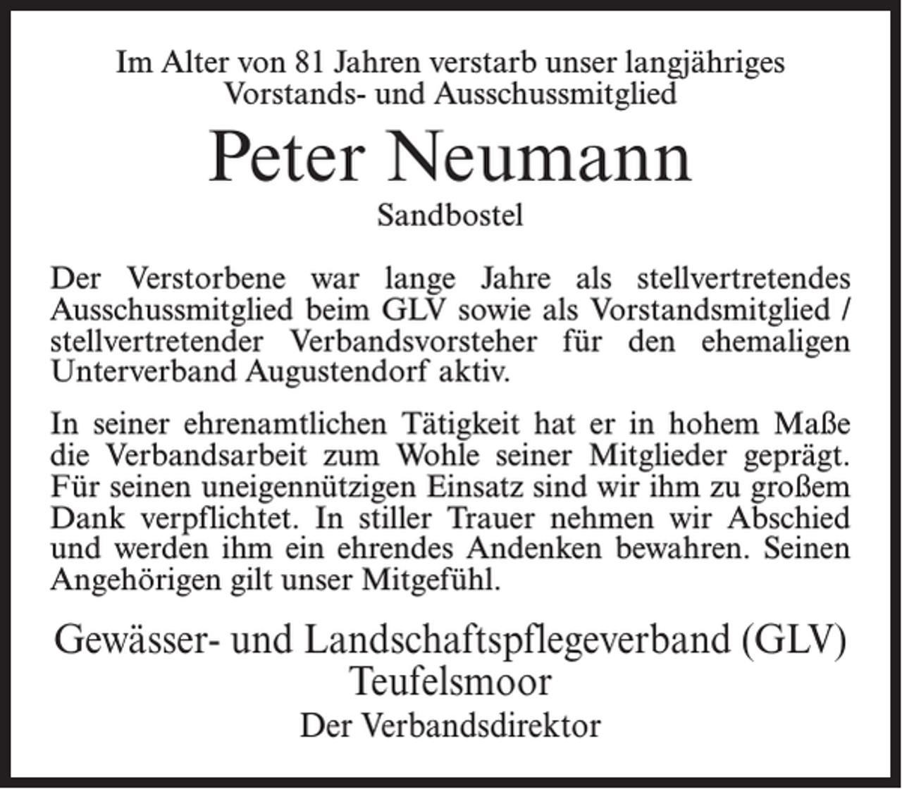 <p>Im Alter von 81 Jahren verstarb unser langjähriges<br />Vorstands- und Ausschussmitglied</p><p>Peter Neumann<br />Sandbostel</p><p>Der Verstorbene war lange Jahre als stellvertretendes<br />Ausschussmitglied beim GLV sowie als Vorstandsmitglied /<br />stellvertretender Verbandsvorsteher für den ehemaligen<br />Unterverband Augustendorf aktiv.<br />In seiner ehrenamtlichen Tätigkeit hat er in hohem Maße<br />die Verbandsarbeit zum Wohle seiner Mitglieder geprägt.<br />Für seinen uneigennützigen Einsatz sind wir ihm zu großem<br />Dank verpflichtet. In stiller Trauer nehmen wir Abschied<br />und werden ihm ein ehrendes Andenken bewahren. Seinen<br />Angehörigen gilt unser Mitgefühl.</p><p>Gewässer- und Landschaftspflegeverband (GLV)<br />Teufelsmoor<br />Der Verbandsdirektor</p>