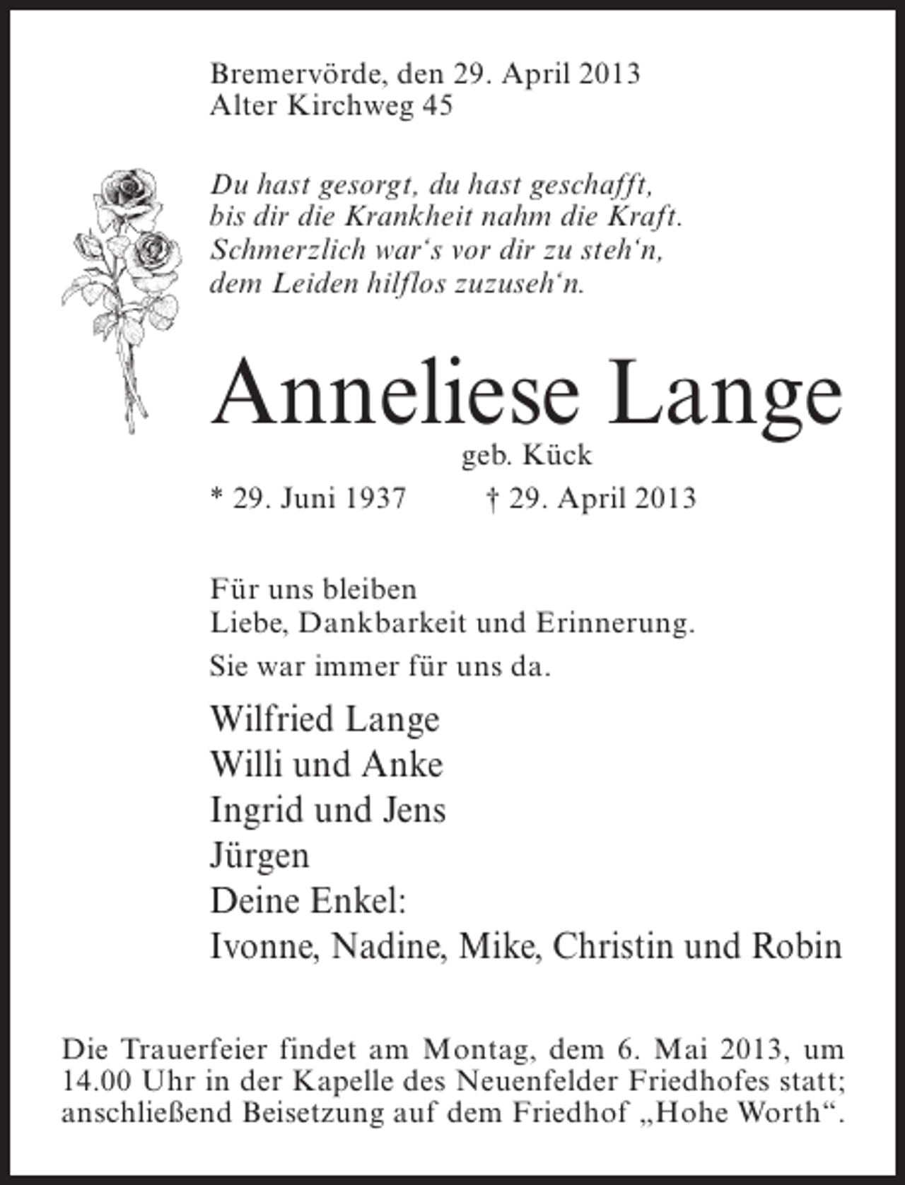 <p>Bremervörde, den 29. April 2013<br />Alter Kirchweg 45<br />Du hast gesorgt, du hast geschafft,<br />bis dir die Krankheit nahm die Kraft.<br />Schmerzlich war‘s vor dir zu steh‘n,<br />dem Leiden hilflos zuzuseh‘n.</p><p>Anneliese Lange</p><p>geb. Kück<br />* 29. Juni 1937 † 29. April 2013<br />Für uns bleiben<br />Liebe, Dankbarkeit und Erinnerung.<br />Sie war immer für uns da.</p><p>Wilfried Lange<br />Willi und Anke<br />Ingrid und Jens<br />Jürgen<br />Deine Enkel:<br />Ivonne, Nadine, Mike, Christin und Robin<br />Die Trauerfeier findet am Montag, dem 6. Mai 2013, um<br />14.00 Uhr in der Kapelle des Neuenfelder Friedhofes statt;<br />anschließend Beisetzung auf dem Friedhof „Hohe Worth“.</p>