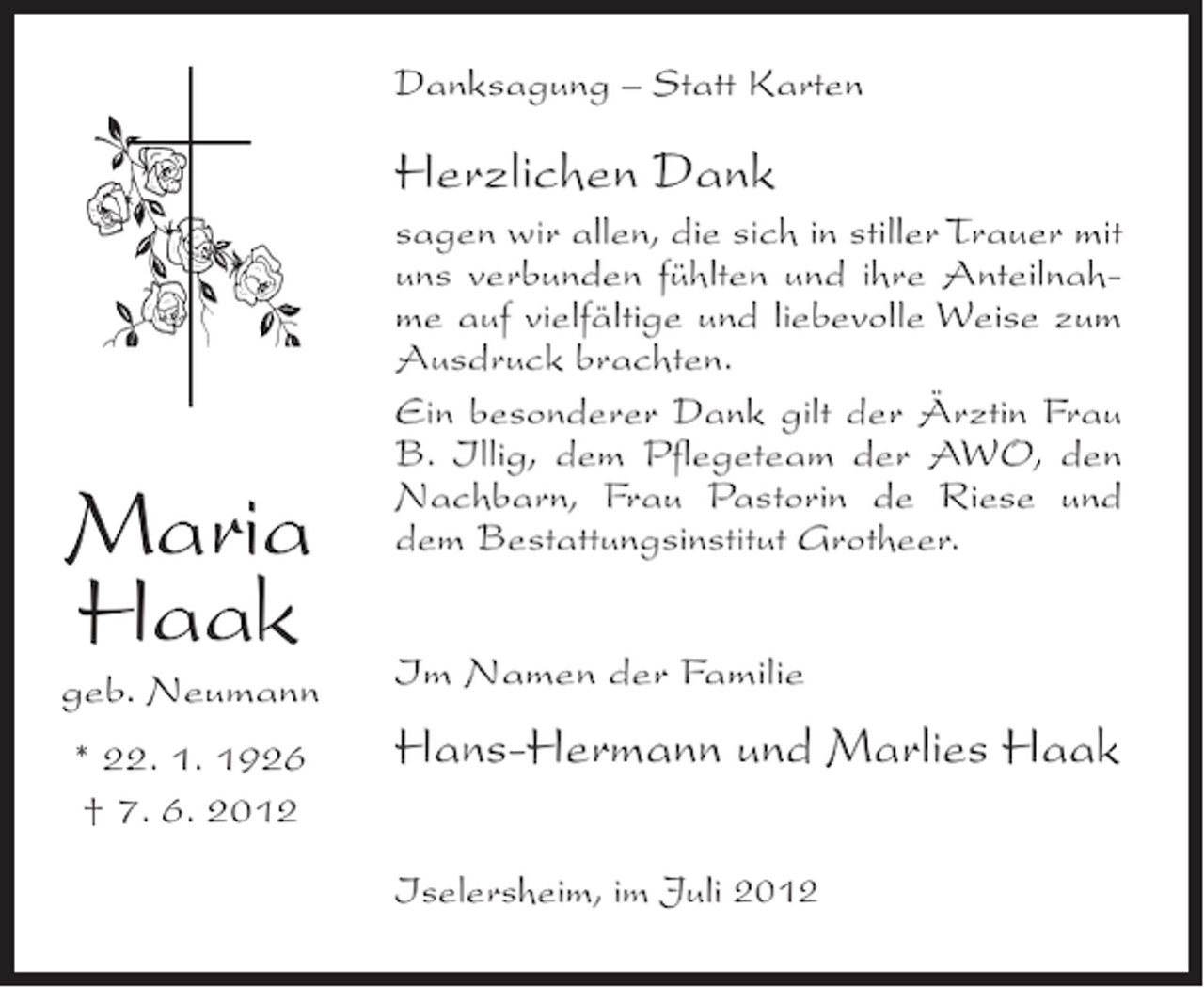 <p>Danksagung – Statt Karten</p><p>Herzlichen Dank</p><p>Maria<br />Haak<br />geb. Neumann<br />* 22. 1. 1926<br />† 7. 6. 2012</p><p>sagen wir allen, die sich in stiller Trauer mit<br />uns verbunden fühlten und ihre Anteilnahme auf vielfältige und liebevolle Weise zum<br />Ausdruck brachten.<br />Ein besonderer Dank gilt der Ärztin Frau<br />B. Illig, dem Pflegeteam der AWO, den<br />Nachbarn, Frau Pastorin de Riese und<br />dem Bestattungsinstitut Grotheer.<br />Im Namen der Familie</p><p>Hans-Hermann und Marlies Haak<br />Iselersheim, im Juli 2012</p>