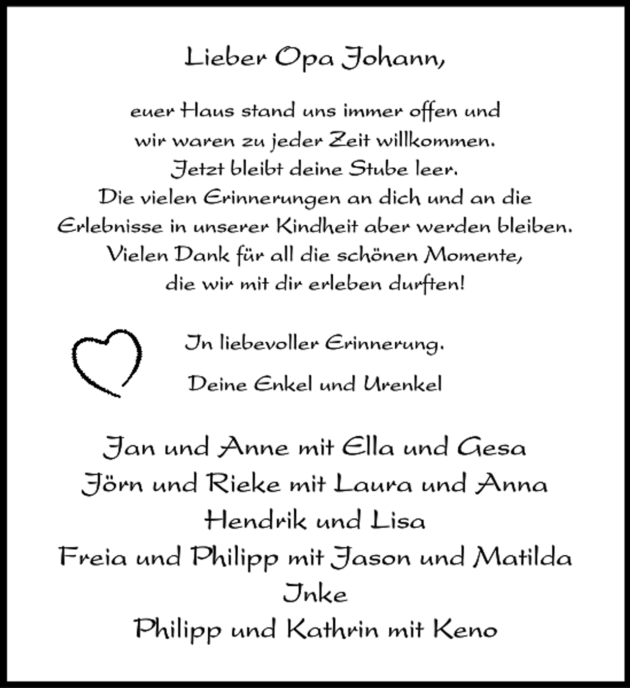 <p>Lieber Opa Johann,<br />euer Haus stand uns immer offen und<br />wir waren zu jeder Zeit willkommen.<br />Jetzt bleibt deine Stube leer.<br />Die vielen Erinnerungen an dich und an die<br />Erlebnisse in unserer Kindheit aber werden bleiben.<br />Vielen Dank für all die schönen Momente,<br />die wir mit dir erleben durften!<br />In liebevoller Erinnerung.<br />Deine Enkel und Urenkel</p><p>Jan und Anne mit Ella und Gesa<br />Jörn und Rieke mit Laura und Anna<br />Hendrik und Lisa<br />Freia und Philipp mit Jason und Matilda<br />Inke<br />Philipp und Kathrin mit Keno</p>