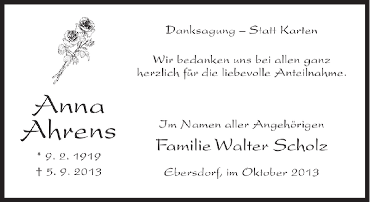 <p>Danksagung – Statt Karten<br />Wir bedanken uns bei allen ganz<br />herzlich für die liebevolle Anteilnahme.</p><p>Anna<br />Ahrens<br />* 9. 2. 1919<br />† 5. 9. 2013</p><p>Im Namen aller Angehörigen</p><p>Familie Walter Scholz<br />Ebersdorf, im Oktober 2013</p>
