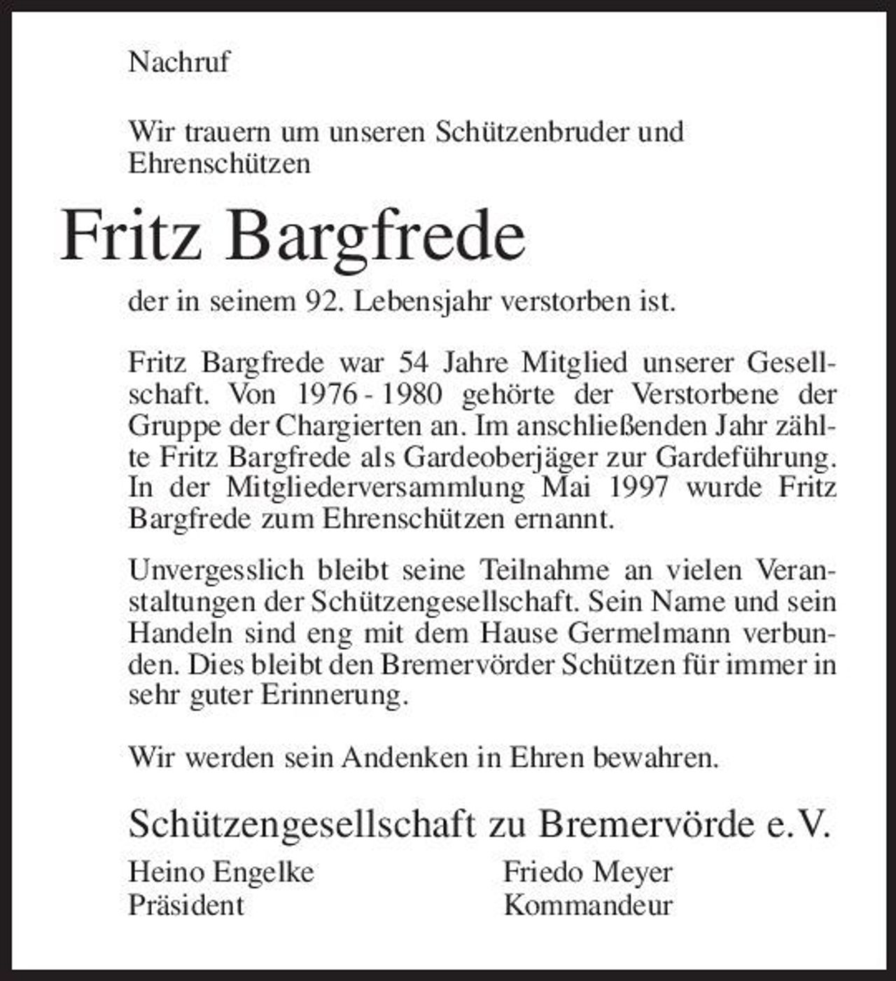 <p>Nachruf Wir trauern um unseren Schützenbruder und Ehrenschützen</p><p>Fritz Bargfrede<br />der in seinem 92. Lebensjahr verstorben ist. Fritz Bargfrede war 54 Jahre Mitglied unserer Gesellschaft. Von 1976 - 1980 gehörte der Verstorbene der Gruppe der Chargierten an. Im anschließenden Jahr zählte Fritz Bargfrede als Gardeoberjäger zur Gardeführung. In der Mitgliederversammlung Mai 1997 wurde Fritz Bargfrede zum Ehrenschützen ernannt. Unvergesslich bleibt seine Teilnahme an vielen Veranstaltungen der Schützengesellschaft. Sein Name und sein Handeln sind eng mit dem Hause Germelmann verbunden. Dies bleibt den Bremervörder Schützen für immer in sehr guter Erinnerung. Wir werden sein Andenken in Ehren bewahren.</p><p>Schützengesellschaft zu Bremervörde e.V.<br />Heino Engelke Präsident Friedo Meyer Kommandeur</p>