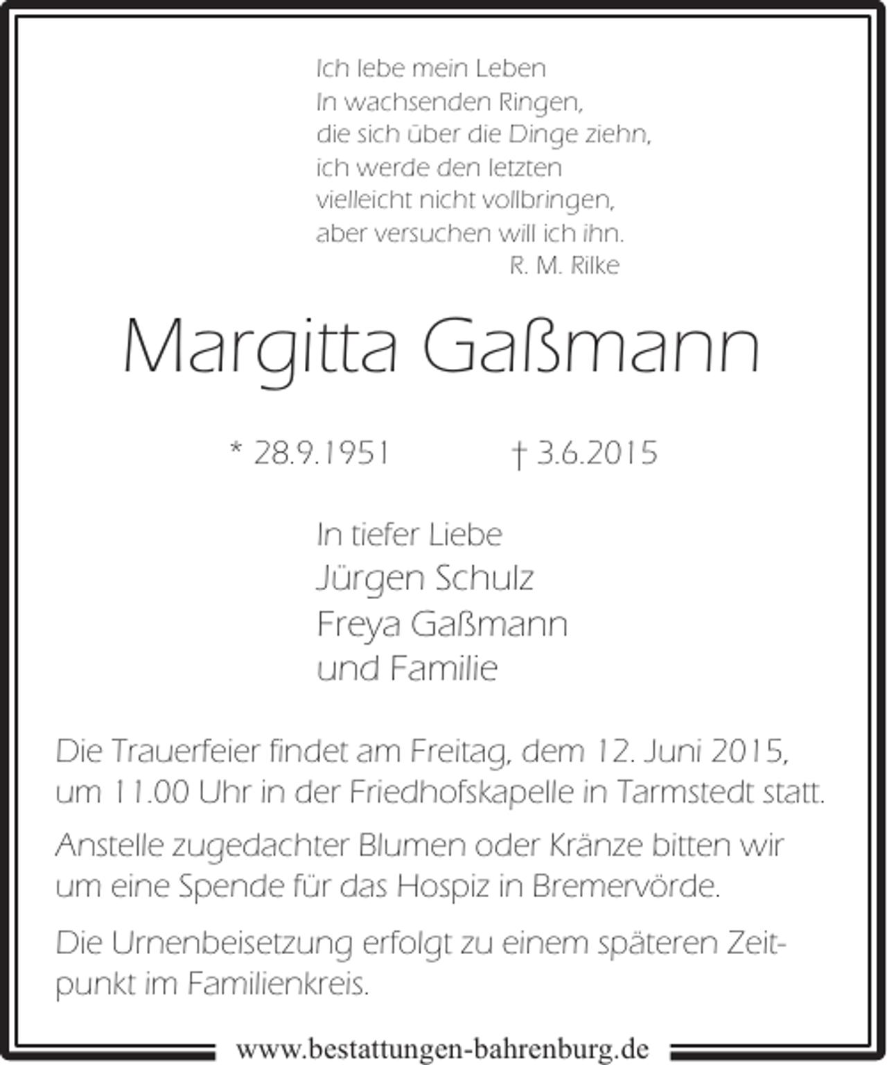<p>Ich lebe mein Leben<br />In wachsenden Ringen,<br />die sich über die Dinge ziehn,<br />ich werde den letzten<br />vielleicht nicht vollbringen,<br />aber versuchen will ich ihn.<br />R. M. Rilke</p><p>Margitta Gaßmann<br />* 28.9.1951</p><p>† 3.6.2015</p><p>In tiefer Liebe</p><p>Jürgen Schulz<br />Freya Gaßmann<br />und Familie<br />Die Trauerfeier findet am Freitag, dem 12. Juni 2015,<br />um 11.00 Uhr in der Friedhofskapelle in Tarmstedt statt.<br />Anstelle zugedachter Blumen oder Kränze bitten wir<br />um eine Spende für das Hospiz in Bremervörde.<br />Die Urnenbeisetzung erfolgt zu einem späteren Zeitpunkt im Familienkreis.<br />www.bestattungen-bahrenburg.de</p>