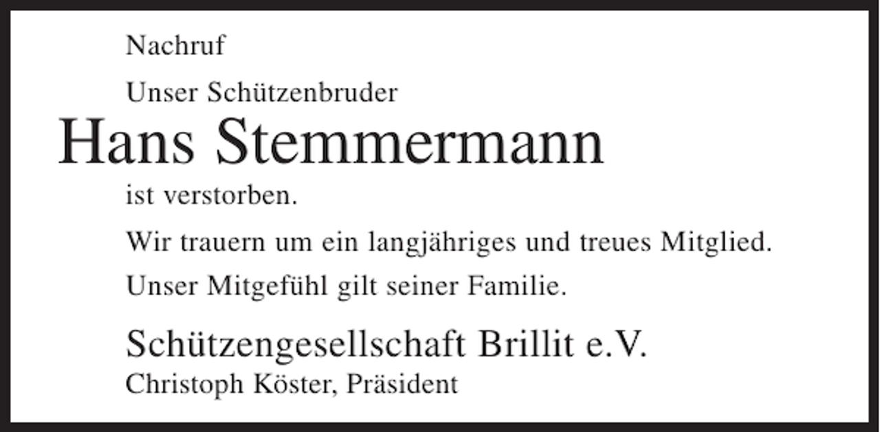 <p>Nachruf<br />Unser Schützenbruder</p><p>Hans Stemmermann<br />ist verstorben.<br />Wir trauern um ein langjähriges und treues Mitglied.<br />Unser Mitgefühl gilt seiner Familie.</p><p>Schützengesellschaft Brillit e.V.<br />Christoph Köster, Präsident</p>