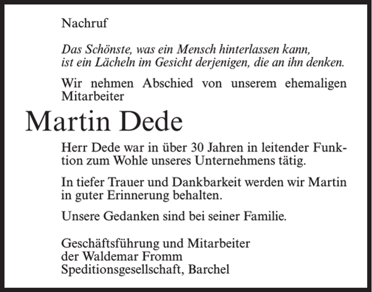 <p>Nachruf<br />Das Schönste, was ein Mensch hinterlassen kann,<br />ist ein Lächeln im Gesicht derjenigen, die an ihn denken.<br />Wir nehmen Abschied von unserem ehemaligen<br />Mitarbeiter</p><p>Martin Dede<br />Herr Dede war in über 30 Jahren in leitender Funktion zum Wohle unseres Unternehmens tätig.<br />In tiefer Trauer und Dankbarkeit werden wir Martin<br />in guter Erinnerung behalten.<br />Unsere Gedanken sind bei seiner Familie.<br />Geschäftsführung und Mitarbeiter<br />der Waldemar Fromm<br />Speditionsgesellschaft, Barchel</p>