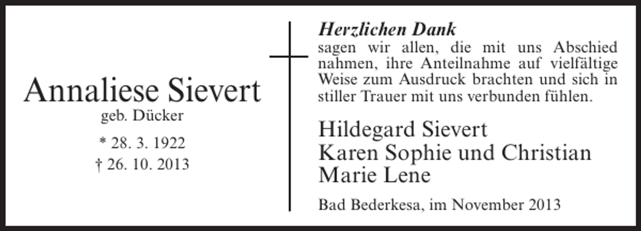 <p>Herzlichen Dank</p><p>Annaliese Sievert<br />geb. Dücker</p><p>* 28. 3. 1922<br />† 26. 10. 2013</p><p>sagen wir allen, die mit uns Abschied<br />nahmen, ihre Anteilnahme auf vielfältige<br />Weise zum Ausdruck brachten und sich in<br />stiller Trauer mit uns verbunden fühlen.</p><p>Hildegard Sievert<br />Karen Sophie und Christian<br />Marie Lene<br />Bad Bederkesa, im November 2013</p>