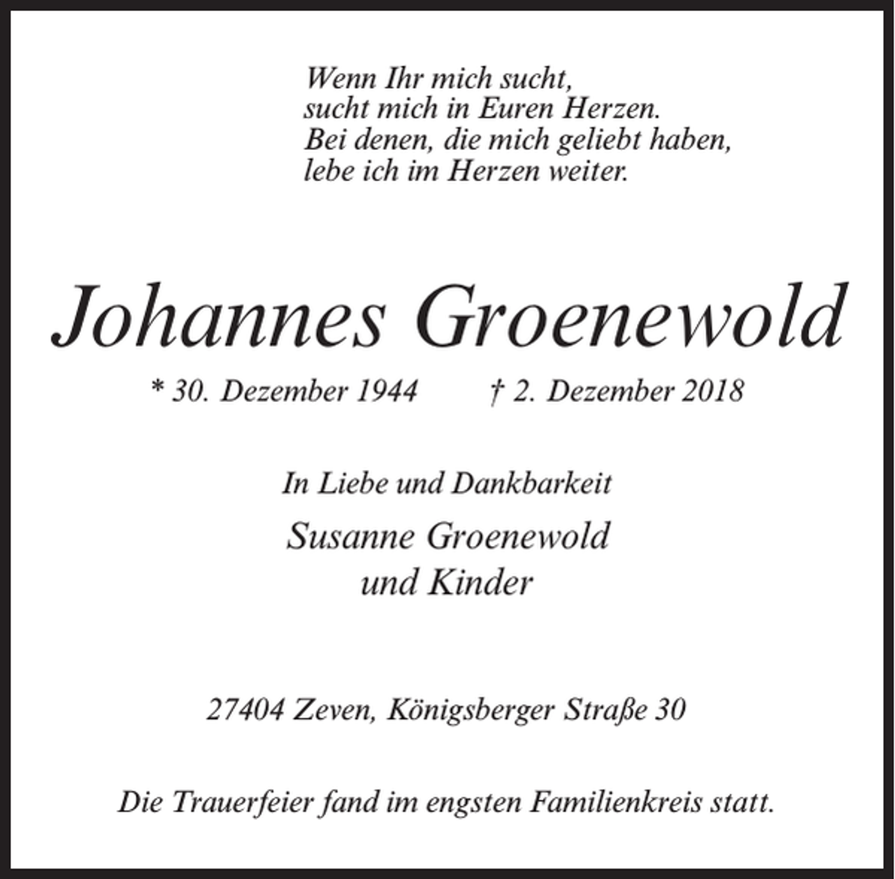 <p>Wenn Ihr mich sucht,<br />sucht mich in Euren Herzen.<br />Bei denen, die mich geliebt haben,<br />lebe ich im Herzen weiter.</p><p>Johannes Groenewold<br />* 30. Dezember 1944</p><p>† 2. Dezember 2018</p><p>In Liebe und Dankbarkeit</p><p>Susanne Groenewold<br />und Kinder<br />27404 Zeven, Königsberger Straße 30<br />Die Trauerfeier fand im engsten Familienkreis statt.</p>