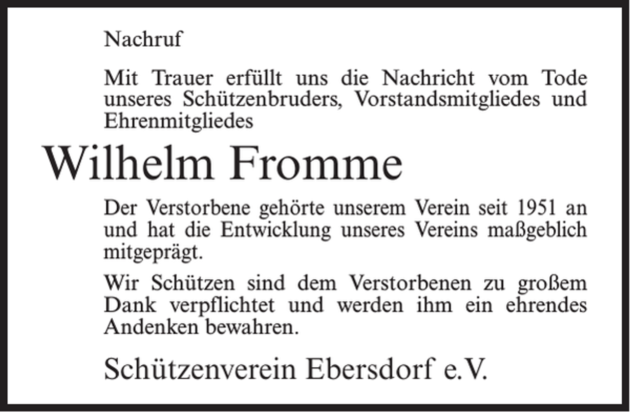 <p>Nachruf<br />Mit Trauer erfüllt uns die Nachricht vom Tode<br />unseres Schützenbruders, Vorstandsmitgliedes und<br />Ehrenmitgliedes</p><p>Wilhelm Fromme<br />Der Verstorbene gehörte unserem Verein seit 1951 an<br />und hat die Entwicklung unseres Vereins maßgeblich<br />mitgeprägt.<br />Wir Schützen sind dem Verstorbenen zu großem<br />Dank verpflichtet und werden ihm ein ehrendes<br />Andenken bewahren.</p><p>Schützenverein Ebersdorf e.V.</p>