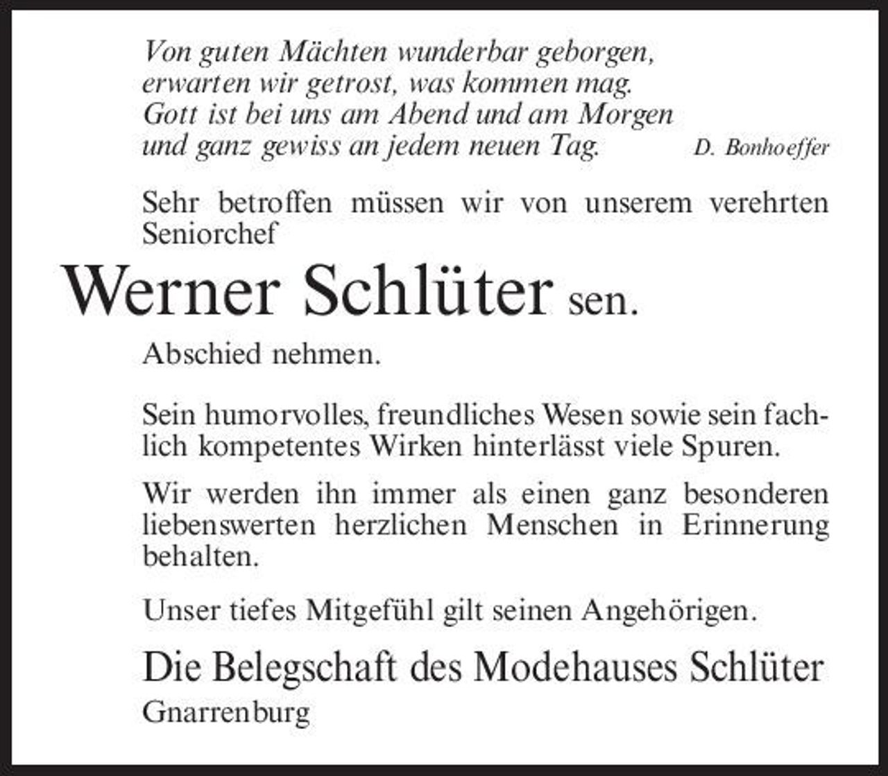 <p>Von guten Mächten wunderbar geborgen, erwarten wir getrost, was kommen mag. Gott ist bei uns am Abend und am Morgen und ganz gewiss an jedem neuen Tag.</p><p>D. Bonhoeffer</p><p>Sehr betroffen müssen wir von unserem verehrten Seniorchef</p><p>Werner Schlüter sen.<br />Abschied nehmen. Sein humorvolles, freundliches Wesen sowie sein fachlich kompetentes Wirken hinterlässt viele Spuren. Wir werden ihn immer als einen ganz besonderen liebenswerten herzlichen Menschen in Erinnerung behalten. Unser tiefes Mitgefühl gilt seinen Angehörigen.</p><p>Die Belegschaft des Modehauses Schlüter<br />Gnarrenburg</p>