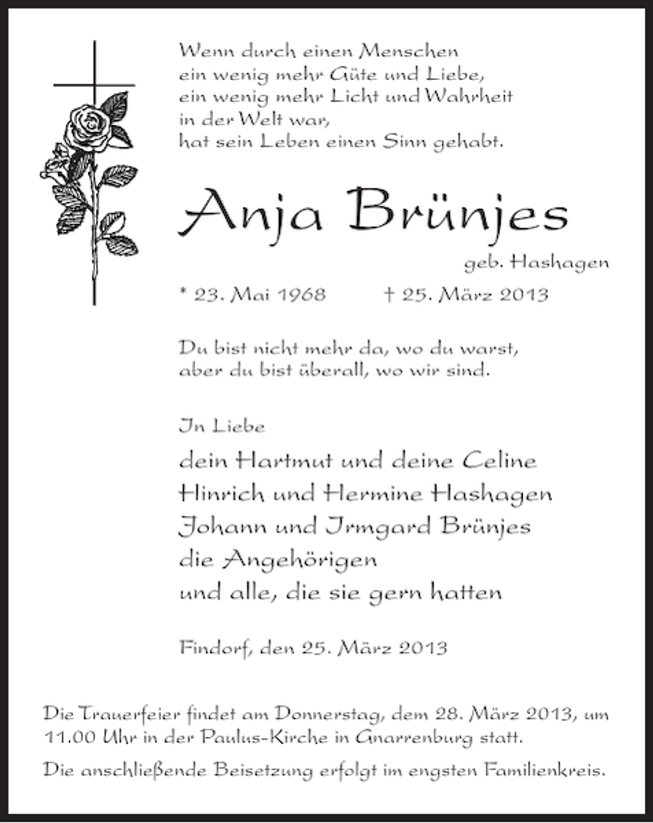 <p>Wenn durch einen Menschen<br />ein wenig mehr Güte und Liebe,<br />ein wenig mehr Licht und Wahrheit<br />in der Welt war,<br />hat sein Leben einen Sinn gehabt.</p><p>Anja Brünjes</p><p>geb. Hashagen<br />* 23. Mai 1968 † 25. März 2013<br />Du bist nicht mehr da, wo du warst,<br />aber du bist überall, wo wir sind.<br />In Liebe</p><p>dein Hartmut und deine Celine<br />Hinrich und Hermine Hashagen<br />Johann und Irmgard Brünjes<br />die Angehörigen<br />und alle, die sie gern hatten<br />Findorf, den 25. März 2013<br />Die Trauerfeier findet am Donnerstag, dem 28. März 2013, um<br />11.00 Uhr in der Paulus-Kirche in Gnarrenburg statt.<br />Die anschließende Beisetzung erfolgt im engsten Familienkreis.</p>